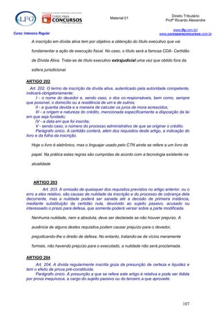 Direito Tributário
                                                       Material 01
                                                                                      Profº Ricardo Alexandre

                                                                                          www.lfg.com.br/
Curso: Intensivo Regular                                                           www.cursoparaconcursos.com.br

            A inscrição em dívida ativa tem por objetivo a obtenção do título executivo que vai

            fundamentar a ação de execução fiscal. No caso, o título será a famosa CDA- Certidão

            de Dívida Ativa. Trata-se de título executivo extrajudicial uma vez que obtido fora da

            esfera jurisdicional.

        ARTIGO 202
           Art. 202. O termo de inscrição da dívida ativa, autenticado pela autoridade competente,
        indicará obrigatoriamente:
               I - o nome do devedor e, sendo caso, o dos co-responsáveis, bem como, sempre
        que possível, o domicílio ou a residência de um e de outros;
              II - a quantia devida e a maneira de calcular os juros de mora acrescidos;
              III - a origem e natureza do crédito, mencionada especificamente a disposição da lei
        em que seja fundado;
              IV - a data em que foi inscrita;
              V - sendo caso, o número do processo administrativo de que se originar o crédito.
              Parágrafo único. A certidão conterá, além dos requisitos deste artigo, a indicação do
        livro e da folha da inscrição.

            Hoje o livro é eletrônico, mas o linguajar usado pelo CTN ainda se refere a um livro de

            papel. Na prática estas regras são cumpridas de acordo com a tecnologia existente na

            atualidade



             ARTIGO 203
                 Art. 203. A omissão de quaisquer dos requisitos previstos no artigo anterior, ou o
        erro a eles relativo, são causas de nulidade da inscrição e do processo de cobrança dela
        decorrente, mas a nulidade poderá ser sanada até a decisão de primeira instância,
        mediante substituição da certidão nula, devolvido ao sujeito passivo, acusado ou
        interessado o prazo para defesa, que somente poderá versar sobre a parte modificada.

            Nenhuma nulidade, nem a absoluta, deve ser declarada se não houver prejuízo. A

            ausência de alguns destes requisitos podem causar prejuízo para o devedor,

            prejudicando-lhe o direito de defesa. No entanto, tratando-se de vícios meramente

            formais, não havendo prejuízo para o executado, a nulidade não será proclamada.

        ARTIGO 204
             Art. 204. A dívida regularmente inscrita goza da presunção de certeza e liquidez e
        tem o efeito de prova pré-constituída.
             Parágrafo único. A presunção a que se refere este artigo é relativa e pode ser ilidida
        por prova inequívoca, a cargo do sujeito passivo ou do terceiro a que aproveite.




                                                                                                  107
 
