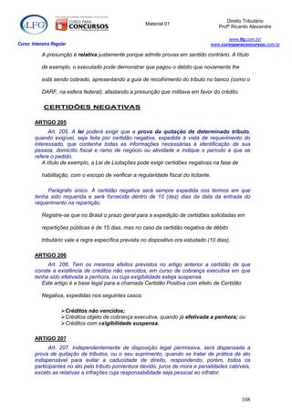Direito Tributário
                                                         Material 01
                                                                                         Profº Ricardo Alexandre

                                                                                            www.lfg.com.br/
Curso: Intensivo Regular                                                             www.cursoparaconcursos.com.br

            A presunção é relativa justamente porque admite provas em sentido contrário. A título

            de exemplo, o executado pode demonstrar que pagou o débito que novamente lhe

            está sendo cobrado, apresentando a guia de recolhimento do tributo no banco (como o

            DARF, na esfera federal), afastando a presunção que militava em favor do crédito.

            CERTIDÕES NEGATIVAS

        ARTIGO 205
              Art. 205. A lei poderá exigir que a prova da quitação de determinado tributo,
        quando exigível, seja feita por certidão negativa, expedida à vista de requerimento do
        interessado, que contenha todas as informações necessárias à identificação de sua
        pessoa, domicílio fiscal e ramo de negócio ou atividade e indique o período a que se
        refere o pedido.
           A título de exemplo, a Lei de Licitações pode exigir certidões negativas na fase de

            habilitação, com o escopo de verificar a regularidade fiscal do licitante.

             Parágrafo único. A certidão negativa será sempre expedida nos termos em que
        tenha sido requerida e será fornecida dentro de 10 (dez) dias da data da entrada do
        requerimento na repartição.

            Registre-se que no Brasil o prazo geral para a expedição de certidões solicitadas em

            repartições públicas é de 15 dias, mas no caso da certidão negativa de débito

            tributário vale a regra específica prevista no dispositivo ora estudado (10 dias).

        ARTIGO 206
             Art. 206. Tem os mesmos efeitos previstos no artigo anterior a certidão de que
        conste a existência de créditos não vencidos, em curso de cobrança executiva em que
        tenha sido efetivada a penhora, ou cuja exigibilidade esteja suspensa.
           Este artigo é a base legal para a chamada Certidão Positiva com efeito de Certidão

            Negativa, expedidas nos seguintes casos:

                     Créditos não vencidos;
                     Créditos objeto de cobrança executiva, quando já efetivada a penhora; ou
                     Créditos com exigibilidade suspensa.

        ARTIGO 207
              Art. 207. Independentemente de disposição legal permissiva, será dispensada a
        prova de quitação de tributos, ou o seu suprimento, quando se tratar de prática de ato
        indispensável para evitar a caducidade de direito, respondendo, porém, todos os
        participantes no ato pelo tributo porventura devido, juros de mora e penalidades cabíveis,
        exceto as relativas a infrações cuja responsabilidade seja pessoal ao infrator.




                                                                                                  108
 