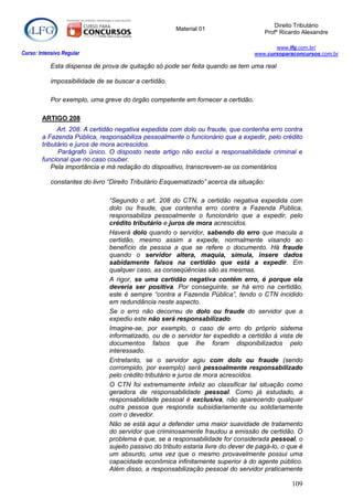 Direito Tributário
                                                       Material 01
                                                                                         Profº Ricardo Alexandre

                                                                                          www.lfg.com.br/
Curso: Intensivo Regular                                                           www.cursoparaconcursos.com.br

            Esta dispensa de prova de quitação só pode ser feita quando se tem uma real

            impossibilidade de se buscar a certidão.

            Por exemplo, uma greve do órgão competente em fornecer a certidão.

        ARTIGO 208
              Art. 208. A certidão negativa expedida com dolo ou fraude, que contenha erro contra
        a Fazenda Pública, responsabiliza pessoalmente o funcionário que a expedir, pelo crédito
        tributário e juros de mora acrescidos.
              Parágrafo único. O disposto neste artigo não exclui a responsabilidade criminal e
        funcional que no caso couber.
            Pela importância e má redação do dispositivo, transcrevem-se os comentários

            constantes do livro “Direito Tributário Esquematizado” acerca da situação:

                                “Segundo o art. 208 do CTN, a certidão negativa expedida com
                                dolo ou fraude, que contenha erro contra a Fazenda Pública,
                                responsabiliza pessoalmente o funcionário que a expedir, pelo
                                crédito tributário e juros de mora acrescidos.
                                Haverá dolo quando o servidor, sabendo do erro que macula a
                                certidão, mesmo assim a expede, normalmente visando ao
                                benefício da pessoa a que se refere o documento. Há fraude
                                quando o servidor altera, maquia, simula, insere dados
                                sabidamente falsos na certidão que está a expedir. Em
                                qualquer caso, as conseqüências são as mesmas.
                                A rigor, se uma certidão negativa contém erro, é porque ela
                                deveria ser positiva. Por conseguinte, se há erro na certidão,
                                este é sempre “contra a Fazenda Pública”, tendo o CTN incidido
                                em redundância neste aspecto.
                                Se o erro não decorreu de dolo ou fraude do servidor que a
                                expediu este não será responsabilizado.
                                Imagine-se, por exemplo, o caso de erro do próprio sistema
                                informatizado, ou de o servidor ter expedido a certidão à vista de
                                documentos falsos que lhe foram disponibilizados pelo
                                interessado.
                                Entretanto, se o servidor agiu com dolo ou fraude (sendo
                                corrompido, por exemplo) será pessoalmente responsabilizado
                                pelo crédito tributário e juros de mora acrescidos.
                                O CTN foi extremamente infeliz ao classificar tal situação como
                                geradora de responsabilidade pessoal. Como já estudado, a
                                responsabilidade pessoal é exclusiva, não aparecendo qualquer
                                outra pessoa que responda subsidiariamente ou solidariamente
                                com o devedor.
                                Não se está aqui a defender uma maior suavidade de tratamento
                                do servidor que criminosamente fraudou a emissão de certidão. O
                                problema é que, se a responsabilidade for considerada pessoal, o
                                sujeito passivo do tributo estaria livre do dever de pagá-lo, o que é
                                um absurdo, uma vez que o mesmo provavelmente possui uma
                                capacidade econômica infinitamente superior à do agente público.
                                Além disso, a responsabilização pessoal do servidor praticamente

                                                                                                  109
 