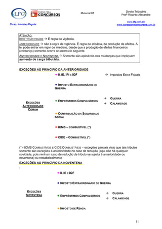 Direito Tributário
                                                        Material 01
                                                                                      Profº Ricardo Alexandre

                                                                                         www.lfg.com.br/
Curso: Intensivo Regular                                                          www.cursoparaconcursos.com.br



        ATENÇÃO:
        IRRETROATIVIDADE  É regra de vigência.
        ANTERIORIDADE     não é regra de vigência. É regra de eficácia, de produção de efeitos. A
        lei pode entrar em vigor de imediato, desde que a produção de efeitos financeiros
        (cobrança) somente ocorra no exercício seguinte.
        ANTERIORIDADE E NOVENTENA  Somente são aplicáveis nas mudanças que impliquem
        aumento de carga tributária.


        EXCEÇÕES AO PRINCÍPIO DA ANTERIORIDADE
                                   II, IE, IPI E IOF                     Impostos Extra Fiscais


                                   IMPOSTO EXTRAORDINÁRIO DE
                                  GUERRA


                                                                            GUERRA
                                   EMPRÉSTIMOS COMPULSÓRIOS
              EXCEÇÕES                                                      CALAMIDADE
            ANTERIORIDADE
               COMUM
                                   CONTRIBUIÇÃO DA SEGURIDADE
                                  SOCIAL


                                   ICMS – COMBUSTÍVEL (*)


                                   CIDE – COMBUSTÍVEL (*)


        (*)- ICMS COMBUSTÍVEIS E CIDE COMBUSTÍVEIS – exceções parciais visto que tais tributos
        somente são exceções à anterioridade no caso de redução (aqui não há qualquer
        novidade, pois nenhum caso de redução de tributo se sujeita à anterioridade ou
        noventena) ou restabelecimento
        EXCEÇÕES AO PRINCÍPIO DA NOVENTENA
        :
                                     II, IE E IOF


                                     IMPOSTO EXTRAORDINÁRIO DE GUERRA

              EXCEÇÕES
                                                                             GUERRA
              NOVENTENA              EMPRÉSTIMOS COMPULSÓRIOS
                                                                             CALAMIDADE


                                     IMPOSTO DE RENDA



                                                                                                 11
 