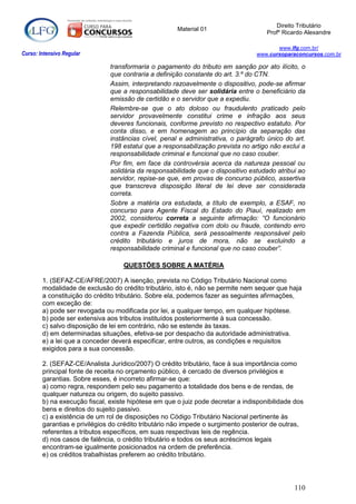 Direito Tributário
                                                      Material 01
                                                                                     Profº Ricardo Alexandre

                                                                                        www.lfg.com.br/
Curso: Intensivo Regular                                                         www.cursoparaconcursos.com.br

                               transformaria o pagamento do tributo em sanção por ato ilícito, o
                               que contraria a definição constante do art. 3.º do CTN.
                               Assim, interpretando razoavelmente o dispositivo, pode-se afirmar
                               que a responsabilidade deve ser solidária entre o beneficiário da
                               emissão de certidão e o servidor que a expediu.
                               Relembre-se que o ato doloso ou fraudulento praticado pelo
                               servidor provavelmente constitui crime e infração aos seus
                               deveres funcionais, conforme previsto no respectivo estatuto. Por
                               conta disso, e em homenagem ao princípio da separação das
                               instâncias cível, penal e administrativa, o parágrafo único do art.
                               198 estatui que a responsabilização prevista no artigo não exclui a
                               responsabilidade criminal e funcional que no caso couber.
                               Por fim, em face da controvérsia acerca da natureza pessoal ou
                               solidária da responsabilidade que o dispositivo estudado atribui ao
                               servidor, repise-se que, em provas de concurso público, assertiva
                               que transcreva disposição literal de lei deve ser considerada
                               correta.
                               Sobre a matéria ora estudada, a título de exemplo, a ESAF, no
                               concurso para Agente Fiscal do Estado do Piauí, realizado em
                               2002, considerou correta a seguinte afirmação: “O funcionário
                               que expedir certidão negativa com dolo ou fraude, contendo erro
                               contra a Fazenda Pública, será pessoalmente responsável pelo
                               crédito tributário e juros de mora, não se excluindo a
                               responsabilidade criminal e funcional que no caso couber”.

                                    QUESTÕES SOBRE A MATÉRIA

        1. (SEFAZ-CE/AFRE/2007) A isenção, prevista no Código Tributário Nacional como
        modalidade de exclusão do crédito tributário, isto é, não se permite nem sequer que haja
        a constituição do crédito tributário. Sobre ela, podemos fazer as seguintes afirmações,
        com exceção de:
        a) pode ser revogada ou modificada por lei, a qualquer tempo, em qualquer hipótese.
        b) pode ser extensiva aos tributos instituídos posteriormente à sua concessão.
        c) salvo disposição de lei em contrário, não se estende às taxas.
        d) em determinadas situações, efetiva-se por despacho da autoridade administrativa.
        e) a lei que a conceder deverá especificar, entre outros, as condições e requisitos
        exigidos para a sua concessão.

        2. (SEFAZ-CE/Analista Jurídico/2007) O crédito tributário, face à sua importância como
        principal fonte de receita no orçamento público, é cercado de diversos privilégios e
        garantias. Sobre esses, é incorreto afirmar-se que:
        a) como regra, respondem pelo seu pagamento a totalidade dos bens e de rendas, de
        qualquer natureza ou origem, do sujeito passivo.
        b) na execução fiscal, existe hipótese em que o juiz pode decretar a indisponibilidade dos
        bens e direitos do sujeito passivo.
        c) a existência de um rol de disposições no Código Tributário Nacional pertinente às
        garantias e privilégios do crédito tributário não impede o surgimento posterior de outras,
        referentes a tributos específicos, em suas respectivas leis de regência.
        d) nos casos de falência, o crédito tributário e todos os seus acréscimos legais
        encontram-se igualmente posicionados na ordem de preferência.
        e) os créditos trabalhistas preferem ao crédito tributário.




                                                                                              110
 