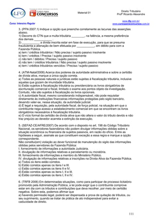 Direito Tributário
                                                       Material 01
                                                                                       Profº Ricardo Alexandre

                                                                                          www.lfg.com.br/
Curso: Intensivo Regular                                                           www.cursoparaconcursos.com.br

        3. (PFN 2007.1) Indique a opção que preenche corretamente as lacunas das asserções
        abaixo.
        1) Decorre do CTN que a multa tributária ________, na falência, a mesma preferência
        dos demais ___________ .
        2) ___________ a dívida inscrita estar em fase de execução, para que se presuma
        fraudulenta a alienação de bem efetuada por ___________, em débito para com a
        Fazenda Pública.
        a) tem / créditos tributários / Não precisa / sujeito passivo insolvente
        b) tem / créditos / Precisa / sujeito passivo insolvente
        c) não tem / débitos / Precisa / sujeito passivo
        d) não tem / créditos tributários / Não precisa / sujeito passivo insolvente
        e) tem / créditos tributários vencidos / Precisa / sujeito passivo

        4. (ATM-Natal/2008) Acerca dos poderes da autoridade administrativa e sobre a certidão
        de dívida ativa, marque a única opção correta.
        a) Todas as pessoas naturais e jurídicas estão sujeitas à fiscalização tributária, inclusive
        aquelas que gozam de imunidade tributária.
        b) Estão sujeitos à fiscalização tributária ou previdenciária os livros obrigatórios de
        escrituração comercial e fiscal, limitado o exame aos pontos objeto da investigação.
        Contudo, não são sujeitos à fiscalização os livros opcionais.
        c) A autoridade fiscal, mesmo considerando indispensável, não pode requisitar
        diretamente às instituições financeiras informações protegidas pelo sigilo bancário,
        devendo valer-se, nessa situação, da autoridade judicial.
        d) É legal a requisição, pela autoridade fiscal, de força policial, na situação em que o
        contribuinte nega acesso a estabelecimento comercial em que se encontram os livros
        obrigatórios necessários à fiscalização tributária.
        e) O vício formal da certidão de dívida ativa que não altera o valor do tributo devido e não
        traz prejuízo ao devedor acarreta a extinção da execução.

        5. (SEFAZ-CE/AFRE/2007) De acordo com o disposto no art. 198 do Código Tributário
        Nacional, os servidores fazendários não podem divulgar informações obtidas sobre a
        situação econômica ou financeira de sujeitos passivos, em razão do ofício. Entre as
        hipóteses a seguir, assinale as que constituem exceção a essa regra e marque a opção
        correspondente.
        Não constitui(em) violação ao dever funcional de manutenção do sigilo das informações
        obtidas pelos servidores da Fazenda Pública:
        I. fornecimento de informações a autoridade Judiciária.
        II. divulgação de informações relativas a parcelamento ou moratória.
        III. fornecimento de informações a membro do Ministério Público.
        IV. divulgação de informações relativas a inscrições na Dívida Ativa da Fazenda Pública.
        a) Todos os itens estão corretos.
        b) Estão corretos apenas os itens I e III.
        c) Estão corretos apenas os itens II e IV.
        d) Estão corretos apenas os itens I, II e III.
        e) Estão corretos apenas os itens I, II e IV.

        6. (TRFB 2006) Em determinadas situações, como para participar de processo licitatório
        promovido pela Administração Pública, a lei pode exigir que o contribuinte comprove
        estar em dia com os tributos e contribuições que deva recolher, por meio de certidão
        negativa. Sobre esta, podemos afirmar que
        a) havendo permissão legal, poderá ser dispensada a prova de quitação de tributos, ou
        seu suprimento, quando se tratar de prática de ato indispensável para evitar a
        caducidade de direito.



                                                                                                111
 