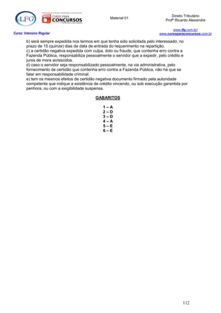 Direito Tributário
                                                    Material 01
                                                                                  Profº Ricardo Alexandre

                                                                                     www.lfg.com.br/
Curso: Intensivo Regular                                                      www.cursoparaconcursos.com.br

        b) será sempre expedida nos termos em que tenha sido solicitada pelo interessado, no
        prazo de 15 (quinze) dias da data de entrada do requerimento na repartição.
        c) a certidão negativa expedida com culpa, dolo ou fraude, que contenha erro contra a
        Fazenda Pública, responsabiliza pessoalmente o servidor que a expedir, pelo crédito e
        juros de mora acrescidos.
        d) caso o servidor seja responsabilizado pessoalmente, na via administrativa, pelo
        fornecimento de certidão que contenha erro contra a Fazenda Pública, não há que se
        falar em responsabilidade criminal.
        e) tem os mesmos efeitos de certidão negativa documento firmado pela autoridade
        competente que indique a existência de crédito vincendo, ou sob execução garantida por
        penhora, ou com a exigibilidade suspensa.

                                            GABARITOS

                                                1–A
                                                2–D
                                                3–D
                                                4–A
                                                5–E
                                                6–E




                                                                                           112
 