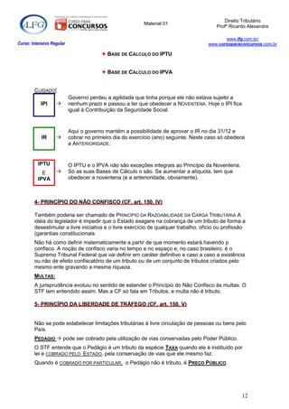 Direito Tributário
                                                          Material 01
                                                                                        Profº Ricardo Alexandre

                                                                                           www.lfg.com.br/
Curso: Intensivo Regular                                                            www.cursoparaconcursos.com.br

                                         BASE DE CÁLCULO DO IPTU


                                         BASE DE CÁLCULO DO IPVA


        CUIDADO!
                           Governo perdeu a agilidade que tinha porque ele não estava sujeito a
           IPI            nenhum prazo e passou a ter que obedecer a NOVENTENA. Hoje o IPI fica
                           igual à Contribuição da Seguridade Social.


                           Aqui o governo mantém a possibilidade de aprovar o IR no dia 31/12 e
            IR            cobrar no primeiro dia do exercício (ano) seguinte. Neste caso só obedece
                           a ANTERIORIDADE.


          IPTU             O IPTU e o IPVA não são exceções integrais ao Princípio da Noventena.
            E             Só as suas Bases de Cálculo o são. Se aumentar a alíquota, tem que
          IPVA             obedecer a noventena (e a anterioridade, obviamente).



        4- PRINCÍPIO DO NÃO CONFISCO (CF, art. 150, IV)

        Também poderia ser chamado de PRINCÍPIO DA RAZOABILIDADE DA CARGA TRIBUTÁRIA A
        idéia do legislador é impedir que o Estado exagere na cobrança de um tributo de forma a
        desestimular a livre iniciativa e o livre exercício de qualquer trabalho, ofício ou profissão
        (garantias constitucionais
        Não há como definir matematicamente a partir de que momento estará havendo p
        confisco. A noção de confisco varia no tempo e no espaço e, no caso brasileiro, é o
        Supremo Tribunal Federal que vai definir em caráter definitivo e caso a caso a existência
        ou não de efeito confiscatório de um tributo ou de um conjunto de tributos criados pelo
        mesmo ente gravando a mesma riqueza.
        MULTAS:
        A jurisprudência evoluiu no sentido de estender o Princípio do Não Confisco às multas. O
        STF tem entendido assim. Mas a CF só fala em Tributos, e multa não é tributo.

        5- PRINCÍPIO DA LIBERDADE DE TRÁFEGO (CF, art. 150, V)


        Não se pode estabelecer limitações tributárias à livre circulação de pessoas ou bens pelo
        País.
        PEDÁGIO  pode ser cobrado pela utilização de vias conservadas pelo Poder Público.
        O STF entende que o Pedágio é um tributo da espécie TAXA quando ele é instituído por
        lei e COBRADO PELO ESTADO, pela conservação de vias que ele mesmo faz.
        Quando é COBRADO POR PARTICULAR, o Pedágio não é tributo, é PREÇO PÚBLICO.




                                                                                                   12
 