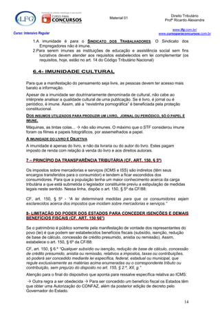 Direito Tributário
                                                      Material 01
                                                                                     Profº Ricardo Alexandre

                                                                                         www.lfg.com.br/
Curso: Intensivo Regular                                                          www.cursoparaconcursos.com.br

            1.A imunidade é para o SINDICATO DOS TRABALHADORES. O Sindicato dos
               Empregadores não é imune.
            2.Para serem imunes as instituições de educação e assistência social sem fins
               lucrativos devem atender aos requisitos estabelecidos em lei complementar (os
               requisitos, hoje, estão no art. 14 do Código Tributário Nacional)

            6.4- IMUNIDADE CULTURAL

        Para que a manifestação do pensamento seja livre, as pessoas devem ter acesso mais
        barato a informação.
        Apesar de a imunidade ser doutrinariamente denominada de cultural, não cabe ao
        intérprete analisar a qualidade cultural de uma publicação. Se é livro, é jornal ou é
        periódico, é imune. Assim, até a “revistinha pornográfica” é beneficiada pela proteção
        constitucional.
        DOS INSUMOS UTILIZADOS PARA PRODUZIR UM LIVRO, JORNAL OU PERIÓDICO, SÓ O PAPEL É
        IMUNE.

        Máquinas, as tintas colas...  não são imunes. O máximo que o STF considerou imune
        foram os filmes e papeis fotográficos, por assemelhados a papel.
        A IMUNIDADE DO LIVRO É OBJETIVA
        A imunidade é apenas do livro, e não da livraria ou do autor do livro. Estes pagam
        imposto de renda com relação à venda do livro e aos direitos autorais.

        7 – PRINCÍPIO DA TRANSPARÊNCIA TRIBUTÁRIA (CF, ART. 150, § 5º)

        Os impostos sobre mercadorias e serviços (ICMS e ISS) são indiretos (têm seus
        encargos transferidos para o consumidor) e tendem a ficar escondidos dos
        consumidores. Para que a população tenha um maior conhecimento acerca da carga
        tributária a que está submetida o legislador constituinte previu a estipulação de medidas
        legais neste sentido. Nessa linha, dispõe o art. 150, § 5º da CF/88:

        CF, art. 150, § 5º - “A lei determinará medidas para que os consumidores sejam
        esclarecidos acerca dos impostos que incidam sobre mercadorias e serviços.”

        8- LIMITAÇÃO DO PODER DOS ESTADOS PARA CONCEDER ISENÇÕES E DEMAIS
        BENEFÍCIOS FISCAIS (CF, ART. 150 §6°)

        Se o patrimônio é público somente pela manifestação de vontade dos representantes do
        povo (lei) é que podem ser estabelecidos benefícios fiscais (subsídio, isenção, redução
        de base de cálculo, concessão de crédito presumido, anistia ou remissão). Assim,
        estabelece o art. 150, § 6º da CF/88:
        CF, art. 150, § 6.º “Qualquer subsídio ou isenção, redução de base de cálculo, concessão
        de crédito presumido, anistia ou remissão, relativos a impostos, taxas ou contribuições,
        só poderá ser concedido mediante lei específica, federal, estadual ou municipal, que
        regule exclusivamente as matérias acima enumeradas ou o correspondente tributo ou
        contribuição, sem prejuízo do disposto no art. 155, § 2.º, XII, g.”
        Atenção para o final do dispositivo que aponta para ressalve específica relativa ao ICMS:
          Outra regra a ser obedecida  Para ser concedido um benefício fiscal os Estados têm
        que obter uma Autorização do CONFAZ, além da posterior edição de decreto pelo
        Governador do Estado.

                                                                                                 14
 