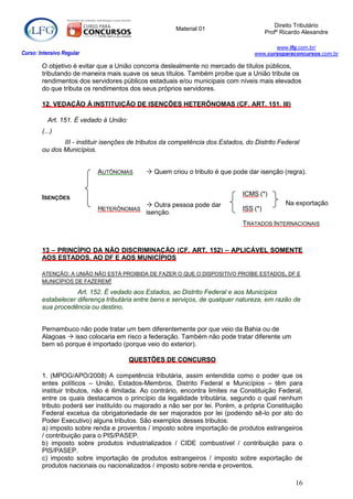 Direito Tributário
                                                       Material 01
                                                                                         Profº Ricardo Alexandre

                                                                                          www.lfg.com.br/
Curso: Intensivo Regular                                                           www.cursoparaconcursos.com.br

        O objetivo é evitar que a União concorra deslealmente no mercado de títulos públicos,
        tributando de maneira mais suave os seus títulos. Também proíbe que a União tribute os
        rendimentos dos servidores públicos estaduais e/ou municipais com níveis mais elevados
        do que tributa os rendimentos dos seus próprios servidores.

        12. VEDAÇÃO À INSTITUIÇÃO DE ISENÇÕES HETERÔNOMAS (CF, ART. 151, III)

          Art. 151. É vedado à União:
        (...)
               III - instituir isenções de tributos da competência dos Estados, do Distrito Federal
        ou dos Municípios.


                           AUTÔNOMAS         Quem criou o tributo é que pode dar isenção (regra).


                                                                               ICMS (*)
        ISENÇÕES
                                             Outra pessoa pode dar                             Na exportação
                           HETERÔNOMAS                                         ISS (*)
                                            isenção.
                                                                               TRATADOS INTERNACIONAIS



        13 – PRINCÍPIO DA NÃO DISCRIMINAÇÃO (CF, ART. 152) – APLICÁVEL SOMENTE
        AOS ESTADOS, AO DF E AOS MUNICÍPIOS

        ATENÇÃO: A UNIÃO NÃO ESTÁ PROIBIDA DE FAZER O QUE O DISPOSITIVO PROÍBE ESTADOS, DF E
        MUNICÍPIOS DE FAZEREM!

                    Art. 152. É vedado aos Estados, ao Distrito Federal e aos Municípios
        estabelecer diferença tributária entre bens e serviços, de qualquer natureza, em razão de
        sua procedência ou destino.


        Pernambuco não pode tratar um bem diferentemente por que veio da Bahia ou de
        Alagoas  isso colocaria em risco a federação. Também não pode tratar diferente um
        bem só porque é importado (porque veio do exterior).

                                        QUESTÕES DE CONCURSO

        1. (MPOG/APO/2008) A competência tributária, assim entendida como o poder que os
        entes políticos – União, Estados-Membros, Distrito Federal e Municípios – têm para
        instituir tributos, não é ilimitada. Ao contrário, encontra limites na Constituição Federal,
        entre os quais destacamos o princípio da legalidade tributária, segundo o qual nenhum
        tributo poderá ser instituído ou majorado a não ser por lei. Porém, a própria Constituição
        Federal excetua da obrigatoriedade de ser majorados por lei (podendo sê-lo por ato do
        Poder Executivo) alguns tributos. São exemplos desses tributos:
        a) imposto sobre renda e proventos / imposto sobre importação de produtos estrangeiros
        / contribuição para o PIS/PASEP.
        b) imposto sobre produtos industrializados / CIDE combustível / contribuição para o
        PIS/PASEP.
        c) imposto sobre importação de produtos estrangeiros / imposto sobre exportação de
        produtos nacionais ou nacionalizados / imposto sobre renda e proventos.

                                                                                                    16
 