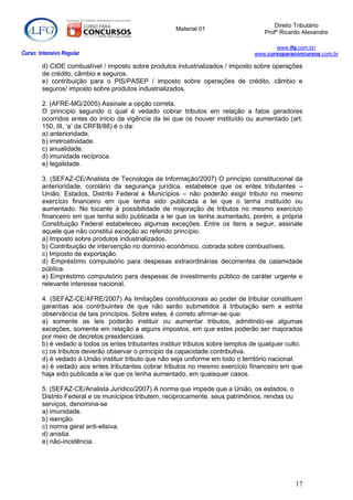 Direito Tributário
                                                       Material 01
                                                                                      Profº Ricardo Alexandre

                                                                                          www.lfg.com.br/
Curso: Intensivo Regular                                                           www.cursoparaconcursos.com.br

        d) CIDE combustível / imposto sobre produtos industrializados / imposto sobre operações
        de crédito, câmbio e seguros.
        e) contribuição para o PIS/PASEP / imposto sobre operações de crédito, câmbio e
        seguros/ imposto sobre produtos industrializados.

        2. (AFRE-MG/2005) Assinale a opção correta.
        O princípio segundo o qual é vedado cobrar tributos em relação a fatos geradores
        ocorridos antes do início da vigência da lei que os houver instituído ou aumentado (art.
        150, III, „a‟ da CRFB/88) é o da:
        a) anterioridade.
        b) irretroatividade.
        c) anualidade.
        d) imunidade recíproca.
        e) legalidade.

        3. (SEFAZ-CE/Analista de Tecnologia da Informação/2007) O princípio constitucional da
        anterioridade, corolário da segurança jurídica, estabelece que os entes tributantes –
        União, Estados, Distrito Federal e Municípios – não poderão exigir tributo no mesmo
        exercício financeiro em que tenha sido publicada a lei que o tenha instituído ou
        aumentado. No tocante à possibilidade de majoração de tributos no mesmo exercício
        financeiro em que tenha sido publicada a lei que os tenha aumentado, porém, a própria
        Constituição Federal estabeleceu algumas exceções. Entre os itens a seguir, assinale
        aquele que não constitui exceção ao referido princípio.
        a) Imposto sobre produtos industrializados.
        b) Contribuição de intervenção no domínio econômico, cobrada sobre combustíveis.
        c) Imposto de exportação.
        d) Empréstimo compulsório para despesas extraordinárias decorrentes de calamidade
        pública.
        e) Empréstimo compulsório para despesas de investimento público de caráter urgente e
        relevante interesse nacional.

        4. (SEFAZ-CE/AFRE/2007) As limitações constitucionais ao poder de tributar constituem
        garantias aos contribuintes de que não serão submetidos à tributação sem a estrita
        observância de tais princípios. Sobre estes, é correto afirmar-se que:
        a) somente as leis poderão instituir ou aumentar tributos, admitindo-se algumas
        exceções, somente em relação a alguns impostos, em que estes poderão ser majorados
        por meio de decretos presidenciais.
        b) é vedado a todos os entes tributantes instituir tributos sobre templos de qualquer culto.
        c) os tributos deverão observar o princípio da capacidade contributiva.
        d) é vedado à União instituir tributo que não seja uniforme em todo o território nacional.
        e) é vedado aos entes tributantes cobrar tributos no mesmo exercício financeiro em que
        haja sido publicada a lei que os tenha aumentado, em quaisquer casos.

        5. (SEFAZ-CE/Analista Jurídico/2007) A norma que impede que a União, os estados, o
        Distrito Federal e os municípios tributem, reciprocamente, seus patrimônios, rendas ou
        serviços, denomina-se
        a) imunidade.
        b) isenção.
        c) norma geral anti-elisiva.
        d) anistia.
        e) não-incidência.




                                                                                                 17
 