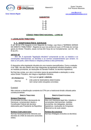 Direito Tributário
                                                      Material 01
                                                                                      Profº Ricardo Alexandre

                                                                                         www.lfg.com.br/
Curso: Intensivo Regular                                                          www.cursoparaconcursos.com.br

                                               GABARITOS

                                                    1–D
                                                    2–B
                                                    3–E
                                                    4–D
                                                    5–A


                              CÓDIGO TRIBUTÁRIO NACIONAL – LIVRO 02

        1- LEGISLAÇÃO TRIBUTÁRIA

             1.1- DISPOSIÇÕES GERAIS
        O art. 96 do CTN inaugura o Livro Segundo do Código, cujo título é “NORMAS GERAIS
        DE DIREITO TRIBUTÁRIO”. Registre-se que nos pontos em que o CTN trata de normas
        gerais do Direito Tributário, essas normas têm força de Lei Complementar. (ver Art. 146,
        III da CF).

        ARTIGO 96
             ART. 96. A expressão "legislação tributária" compreende as leis, os tratados e as
        convenções internacionais, os decretos e as normas complementares que versem, no
        todo ou em parte, sobre tributos e relações jurídicas a eles pertinentes.

        O dispositivo efine legislação tributária de uma maneira exemplificativa. Como a redação
        é de 1966, não são citados atos hoje integrantes da legislação tributária brasileira, como
        as medidas provisórias, as resoluções do Senado Federal, os decretos legislativos.
        No final das contas, se o ato é normativo (goza de generalidade e abstração) e versa
        sobre Direito Tributário, ele integra a legislação tributária.
                                  Tem que ser geral e abstrato.
         ATO NORMATIVO
                                 (não pode ter destinatários determinados
              (Norma)
                                  nem versar sobre situações concretas)


        CUIDADO!
        Não misturar a classificação constante do CTN com a tradicional divisão utilizada pelos
        constitucionalistas:
                       DIREITO TRIBUTÁRIO                       DIREITO CONSTITUCIONAL
        NORMAS PRINCIPAIS                             NORMAS PRIMÁRIAS
        Enumeradas na ordem decrescente de            Atos com hierarquia legal (leis, tratados e
        hierarquia, compreendem desde a               convenções internacionais, medidas
        Constituição Federal até decretos             provisórias, leis delegadas, decretos
        elaborados pelo Presidente da República       legislativos, resoluções do Congresso
                                                      Nacional ou de suas casas),

        NORMAS COMPLEMENTARES                         NORMAS SECUNDÁRIAS
        Normas hierarquicamente inferiores aos        Normas infralegais (incluídos os decretos)
        decretos do chefe do executivo (excluídos
        estes).



                                                                                                    18
 