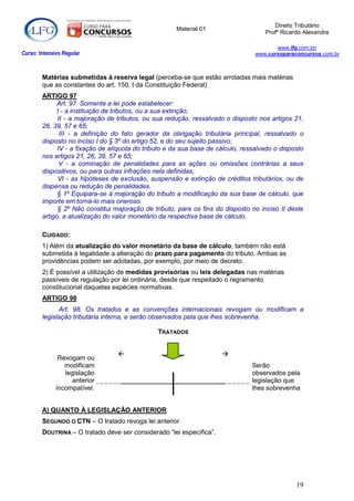 Direito Tributário
                                                      Material 01
                                                                                     Profº Ricardo Alexandre

                                                                                         www.lfg.com.br/
Curso: Intensivo Regular                                                          www.cursoparaconcursos.com.br



        Matérias submetidas à reserva legal (perceba-se que estão arroladas mais matérias
        que as constantes do art. 150, I da Constituição Federal)
        ARTIGO 97
              Art. 97. Somente a lei pode estabelecer:
             I - a instituição de tributos, ou a sua extinção;
              II - a majoração de tributos, ou sua redução, ressalvado o disposto nos artigos 21,
        26, 39, 57 e 65;
               III - a definição do fato gerador da obrigação tributária principal, ressalvado o
        disposto no inciso I do § 3º do artigo 52, e do seu sujeito passivo;
              IV - a fixação de alíquota do tributo e da sua base de cálculo, ressalvado o disposto
        nos artigos 21, 26, 39, 57 e 65;
               V - a cominação de penalidades para as ações ou omissões contrárias a seus
        dispositivos, ou para outras infrações nela definidas;
              VI - as hipóteses de exclusão, suspensão e extinção de créditos tributários, ou de
        dispensa ou redução de penalidades.
              § 1º Equipara-se à majoração do tributo a modificação da sua base de cálculo, que
        importe em torná-lo mais oneroso.
              § 2º Não constitui majoração de tributo, para os fins do disposto no inciso II deste
        artigo, a atualização do valor monetário da respectiva base de cálculo.

        CUIDADO:
        1) Além da atualização do valor monetário da base de cálculo, também não está
        submetida à legalidade a alteração do prazo para pagamento do tributo. Ambas as
        providências podem ser adotadas, por exemplo, por meio de decreto.
        2) É possível a utilização de medidas provisórias ou leis delegadas nas matérias
        passíveis de regulação por lei ordinária, desde que respeitado o regramento
        constitucional daquelas espécies normativas.
        ARTIGO 98
              Art. 98. Os tratados e as convenções internacionais revogam ou modificam a
        legislação tributária interna, e serão observados pela que lhes sobrevenha.

                                                TRATADOS


                                                                     
               Revogam ou
                 modificam                                                       Serão
                 legislação                                                      observados pela
                   anterior                                                      legislação que
              incompatível.                                                      lhes sobrevenha


        A) QUANTO À LEGISLAÇÃO ANTERIOR
        SEGUNDO O CTN – O tratado revoga lei anterior.
        DOUTRINA – O tratado deve ser considerado “lei específica”.




                                                                                                19
 