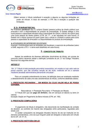 Direito Tributário
                                                      Material 01
                                                                                    Profº Ricardo Alexandre

                                                                                        www.lfg.com.br/
Curso: Intensivo Regular                                                         www.cursoparaconcursos.com.br

            2)Nem sempre o tributo extrafiscal é exceção a alguma ou algumas limitações ao
               poder de tributar. A título de exemplo, o ITR não é exceção a qualquer das
               limitações.


            2.3- PARAFISCAL
        Na finalidade parafiscal não é o próprio Estado (pessoa jurídica de direito público) que
        arrecada e tem a disponibilidade do produto da arrecadação. O Estado delega a uma
        outra pessoa a capacidade tributária ativa (capacidade de cobrar o tributo) de cobrar para
        uma outra pessoa de direito público (CTN, art. 7º - a ser estudado em aula futura). O
        Estado cria o tributo (porque só quem pode criar o tributo é o Estado) e passa para outra
        pessoa a capacidade de arrecadar e a disponibilidade do produto da arrecadação.

         ATIVIDADES DE INTERESSE DO ESTADO
        Exemplo: Contribuições para as entidades que fiscalizam o exercício de profissões (salvo
        a OAB, segundo o STJ – o tema será detalhado em aula futura).

                                               3.CONCEITO DE TRIBUTO

             Apesar da existência de diversas definições doutrinárias de tributo, em provas de
        concurso púbico devemos adotar a definição constante do art. 3.º do Código Tributário
        Nacional nos seguintes termos:

        ARTIGO 3º

        “Art. 3.º Tributo é toda prestação pecuniária compulsória, em moeda ou cujo valor nela se
        possa exprimir, que não constitua sanção de ato ilícito, instituída em lei e cobrada
        mediante atividade administrativa plenamente vinculada”.

             Para um completo entendimento do tema, tal definição deve ser analisada mediante
        o desdobramento de cada uma das características do tributo, conforme detalhado abaixo.

        1- PRESTAÇÃO PECUNIÁRIA ... EM MOEDA OU CUJO VALOR NELA SE POSSA
        EXPRIMIR.


                     Redundância  Prestação Pecuniária  Prestação em Moeda
              O Tributo tem que ser pago em dinheiro, não em serviços (in labore) ou bens (in
        natura).
        Exceção: Dação em Pagamento de Bens Imóveis (CTN, art. 156).

        2- PRESTAÇÃO COMPULSÓRIA


               O pagamento de tributo é obrigatório, não decorrendo da manifestação de vontade
        do devedor, ao contrário da maioria das obrigações entre particulares, reguladas pelo
        direito civil.
               O caráter compulsório da obrigação tributária decorre de ela ser instituída em lei
        (terceira característica), uma vez que ninguém pode ser obrigado a nada salvo em virtude
        de lei (CF, art. 5º, II).

        3- PRESTAÇÃO INSTITUÍDA EM LEI


                                                                                                2
 