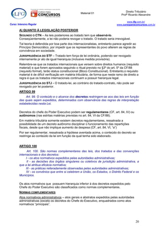 Direito Tributário
                                                        Material 01
                                                                                        Profº Ricardo Alexandre

                                                                                           www.lfg.com.br/
Curso: Intensivo Regular                                                            www.cursoparaconcursos.com.br

        A) QUANTO À LEGISLAÇÃO POSTERIOR
        SEGUNDO O CTN – As leis posteriores ao tratado tem que observá-lo.
        Conseqüentemente, a lei não poderia revogar o tratado. O tratado seria irrevogável.
        Tal teoria é defendida por boa parte dos internacionalistas, entretanto parece agredir ao
        Princípio Democrático, por impedir que os representantes do povo alterem as regras de
        convivência em sociedade.
        JURISPRUDÊNCIA DO STF – Tratado tem força de lei ordinária, podendo ser revogado
        internamente pr ato de igual hierarquia (inclusive medida provisória).
        Relembre-se que os tratados internacionais que versem sobre direitos humanos (requisito
        material) e que forem aprovados seguindo o ritual previsto no §3º do art. 5º da CF/88
        (requisito formal), terão status constitucional (Bloco Constitucional). Entretanto,o requisito
        material é de difícil verificação em matéria tributária, de forma que neste ramo de direito a
        regra é que os tratados internacionais continuem a possuir hierarquia legal.
        JURISPRUDÊNCIA DO STJ – O tratado-lei, ao contrário do tratado-contrato, não pode ser
        revogado por lei posterior.
        ARTIGO 99
             Art. 99. O conteúdo e o alcance dos decretos restringem-se aos das leis em função
        das quais sejam expedidos, determinados com observância das regras de interpretação
        estabelecidas nesta Lei.

        Decretos do chefe do Poder Executivo podem ser regulamentares (CF, art. 84, IV) ou
        autônomos (nas estritas matérias previstas no art. 84, VI da CF/88).
        Em matéria tributária somente existem decretos regulamentares, ressalvada a
        possibilidade de um decreto autônomo disciplinar o funcionamento das repartições
        fiscais, desde que não implique aumento de despesa (CF, art. 84, VI, “a”)
        Por ser regulamentar, ressalvada a hipótese aventada acima, o conteúdo do decreto se
        restringe ao conteúdo da lei em função da qual tenha sido elaborado.


        ARTIGO 100
               Art. 100. São normas complementares das leis, dos tratados e das convenções
        internacionais e dos decretos:
             I - os atos normativos expedidos pelas autoridades administrativas;
              II - as decisões dos órgãos singulares ou coletivos de jurisdição administrativa, a
        que a lei atribua eficácia normativa;
             III - as práticas reiteradamente observadas pelas autoridades administrativas;
              IV - os convênios que entre si celebrem a União, os Estados, o Distrito Federal e os
        Municípios.

        Os atos normativos que possuem hierarquia inferior à dos decretos expedidos pelo
        Chefe do Poder Executivo são classificados como normas complementares.
        NORMAS COMPLEMENTARES
        Atos normativos administrativos – atos gerais e abstratos expedidos pelas autoridades
        administrativas (exceto os decretos do Chefe do Executivo, enquadrados como atos
        normativos “principais”.




                                                                                                   20
 