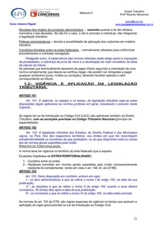 Direito Tributário
                                                      Material 01
                                                                                     Profº Ricardo Alexandre

                                                                                         www.lfg.com.br/
Curso: Intensivo Regular                                                          www.cursoparaconcursos.com.br

        Decisões dos órgãos de jurisdição administrativa – somente quando a lei der eficácia
        normativa a tais decisões. Se não for o caso, o ato é concreto e individual, não integrando
        a legislação tributária.
        Práticas administrativas – denota a possibilidade de aplicação dos costumes em matéria
        tributária
        Convênios firmados entre os entes federados - normalmente utilizados para uniformizar
        procedimentos e combater sonegação
             Parágrafo único. A observância das normas referidas neste artigo exclui a imposição
        de penalidades, a cobrança de juros de mora e a atualização do valor monetário da base
        de cálculo do tributo.
        As pessoas que eventualmente deixarem de pagar tributo seguindo a orientação de uma
        norma complementar que depois se verificou ilegal, não podem ser obrigadas a pagar
        qualquer acréscimo (juros, multas ou correção), devendo recolher apenas o valor
        correspondente ao tributo.
          1.2- VIGÊNCIA                 E    APLICAÇÃO              DA      LEGISLAÇÃO
        TRIBUTÁRIA.

        ARTIGO 101
             Art. 101. A vigência, no espaço e no tempo, da legislação tributária rege-se pelas
        disposições legais aplicáveis às normas jurídicas em geral, ressalvado o previsto neste
        Capítulo.

        As regras da Lei de Introdução ao Código Civil (LICC) são aplicáveis também ao Direito
        Tributário, com as exceções previstas no Código Tributário Nacional (princípio da
        especialidade)
        ARTIGO 102
              Art. 102. A legislação tributária dos Estados, do Distrito Federal e dos Municípios
        vigora, no País, fora dos respectivos territórios, nos limites em que lhe reconheçam
        extraterritorialidade os convênios de que participem, ou do que disponham esta ou outras
        leis de normas gerais expedidas pela União.
        PRINCÍPIO DA TERRITORIALIDADE.
        A norma deve ter vigência no território do ente federado que a expediu.
        Exceções (hipóteses de EXTRATERRITORIALIDADE):
          1- Convênio entre os entes.
          2- Hipóteses previstas em normas gerais expedidas pela União (necessariamente
             mediante lei complementar, tendo em vista o art. 146, III, da CF/88).
        ARTIGO 103
             Art. 103. Salvo disposição em contrário, entram em vigor:
             I - os atos administrativos a que se refere o inciso I do artigo 100, na data da sua
        publicação;
              II - as decisões a que se refere o inciso II do artigo 100, quanto a seus efeitos
        normativos, 30 (trinta) dias após a data da sua publicação;
             III - os convênios a que se refere o inciso IV do artigo 100, na data neles prevista.

        As normas do art. 103 do CTN, são regras especiais de vigência no tempo que excluem a
        aplicação da regra geral prevista na Lei de Introdução ao Código Civil.



                                                                                                21
 