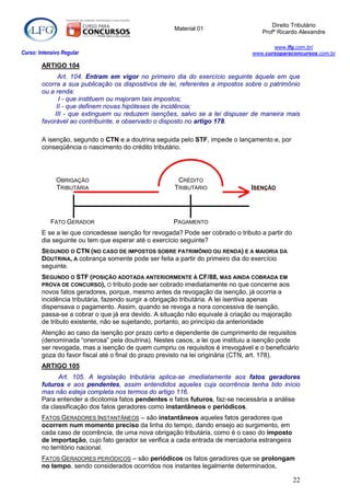 Direito Tributário
                                                     Material 01
                                                                                   Profº Ricardo Alexandre

                                                                                       www.lfg.com.br/
Curso: Intensivo Regular                                                        www.cursoparaconcursos.com.br

        ARTIGO 104
               Art. 104. Entram em vigor no primeiro dia do exercício seguinte àquele em que
        ocorra a sua publicação os dispositivos de lei, referentes a impostos sobre o patrimônio
        ou a renda:
               I - que instituem ou majoram tais impostos;
              II - que definem novas hipóteses de incidência;
             III - que extinguem ou reduzem isenções, salvo se a lei dispuser de maneira mais
        favorável ao contribuinte, e observado o disposto no artigo 178.

        A isenção, segundo o CTN e a doutrina seguida pelo STF, impede o lançamento e, por
        conseqüência o nascimento do crédito tributário.




              OBRIGAÇÃO                               CRÉDITO
              TRIBUTÁRIA                             TRIBUTÁRIO                 ISENÇÃO




            FATO GERADOR                             PAGAMENTO
        E se a lei que concedesse isenção for revogada? Pode ser cobrado o tributo a partir do
        dia seguinte ou tem que esperar até o exercício seguinte?
        SEGUNDO O CTN (NO CASO DE IMPOSTOS SOBRE PATRIMÔNIO OU RENDA) E A MAIORIA DA
        DOUTRINA, A cobrança somente pode ser feita a partir do primeiro dia do exercício
        seguinte.
        SEGUNDO O STF (POSIÇÃO ADOTADA ANTERIORMENTE À CF/88, MAS AINDA COBRADA EM
        PROVA DE CONCURSO), O tributo pode ser cobrado imediatamente no que concerne aos
        novos fatos geradores, porque, mesmo antes da revogação da isenção, já ocorria a
        incidência tributária, fazendo surgir a obrigação tributária. A lei isentiva apenas
        dispensava o pagamento. Assim, quando se revoga a nora concessiva de isenção,
        passa-se a cobrar o que já era devido. A situação não equivale à criação ou majoração
        de tributo existente, não se sujeitando, portanto, ao princípio da anterioridade
        Atenção ao caso da isenção por prazo certo e dependente de cumprimento de requisitos
        (denominada “onerosa” pela doutrina). Nestes casos, a lei que instituiu a isenção pode
        ser revogada, mas a isenção de quem cumpriu os requisitos é irrevogável e o beneficiário
        goza do favor fiscal até o final do prazo previsto na lei originária (CTN, art. 178).
        ARTIGO 105
              Art. 105. A legislação tributária aplica-se imediatamente aos fatos geradores
        futuros e aos pendentes, assim entendidos aqueles cuja ocorrência tenha tido início
        mas não esteja completa nos termos do artigo 116.
        Para entender a dicotomia fatos pendentes e fatos futuros, faz-se necessária a análise
        da classificação dos fatos geradores como instantâneos e periódicos.
        FATOS GERADORES INSTANTÂNEOS – são instantâneos aqueles fatos geradores que
        ocorrem num momento preciso da linha do tempo, dando ensejo ao surgimento, em
        cada caso de ocorrência, de uma nova obrigação tributária, como é o caso do imposto
        de importação, cujo fato gerador se verifica a cada entrada de mercadoria estrangeira
        no território nacional.
        FATOS GERADORES PERIÓDICOS – são periódicos os fatos geradores que se prolongam
        no tempo, sendo considerados ocorridos nos instantes legalmente determinados,

                                                                                                 22
 