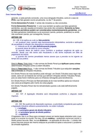 Direito Tributário
                                                      Material 01
                                                                                     Profº Ricardo Alexandre

                                                                                         www.lfg.com.br/
Curso: Intensivo Regular                                                          www.cursoparaconcursos.com.br

        gerando, a cada período concluído, uma nova obrigação tributária, como é o caso do
        IPVA, cujo fato gerador ocorre anualmente, no dia 1º de janeiro.
        FATOS GERADORES FUTUROS  ainda não iniciados ou não concluídos.
        FATOS GERADORES PENDENTES  a lei nova também se aplica aos fatos geradores
        pendentes, que são aqueles já iniciados mas ainda não completos. Somente os fatos
        geradores periódicos podem ser considerados momentaneamente pendentes, pois
        os fatos geradores instantâneos ou já ocorreram (sendo, portanto, pretéritos) ou ainda
        não ocorreram (sendo, por conseguinte, futuros)
        ARTIGO 106
          Art. 106. A lei aplica-se a ato ou fato pretérito:
          I - em qualquer caso, quando seja expressamente interpretativa, excluída a aplicação
        de penalidade à infração dos dispositivos interpretados;
             II - tratando-se de ato não definitivamente julgado:
             a) quando deixe de defini-lo como infração;
               b) quando deixe de tratá-lo como contrário a qualquer exigência de ação ou
        omissão, desde que não tenha sido fraudulento e não tenha implicado em falta de
        pagamento de tributo;
              c) quando lhe comine penalidade menos severa que a prevista na lei vigente ao
        tempo da sua prática.

        DIREITO PENAL TRIBUTÁRIO  são normas de Direito Penal que tipificam como crimes
        determinadas infrações contra a ordem tributária.
        DIREITO TRIBUTÁRIO PENAL  são normas de Direito Tributário que estipulam sanções
        não-criminais às infrações tributárias..
        Em Direito Penal a lei mais benéfica pode retroagir, em Direito Tributário essa regra não
        existe, salvo em se tratando de normas que definem infrações (Direito Tributário Penal),
        pois se estas forem melhores para os infratores retroagirão para beneficiá-los.
        Em Direito Penal o Princípio da Retroatividade da lei mais benéfica aplica-se inclusive
        aos casos já protegidos pelo manto da coisa julgada.
        Em Direito Tributário Penal não há retroatividade quando o ato está definitivamente
        julgado.
        ARTIGO 107
             Art. 107. A legislação tributária será interpretada conforme o disposto neste
        Capítulo.

        ARTIGO 108
              Art. 108. Na ausência de disposição expressa, a autoridade competente para aplicar
        a legislação tributária utilizará sucessivamente, na ordem indicada:
              I - a analogia;
              II - os princípios gerais de direito tributário;
              III - os princípios gerais de direito público;
              IV - a eqüidade.
        O legislador não é um Deus para conseguir prever em textos legais abstratos tudo o que
        pode vir a ocorrer no mundo. Por isso, na sua estática – analisando norma por norma- o
        direito possui lacunas. Mas, na sua dinâmica – na aplicação do dia-a-dia –, o direito não
        possui lacunas porque ele mesmo estipula as providência aptas a solucionar o problema
        da omissão legislativa.



                                                                                                  23
 