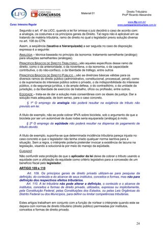 Direito Tributário
                                                       Material 01
                                                                                      Profº Ricardo Alexandre

                                                                                         www.lfg.com.br/
Curso: Intensivo Regular                                                          www.cursoparaconcursos.com.br

        Segundo o art. 4º da LICC, quando a lei for omissa o juiz decidirá o caso de acordo com:
        a analogia, os costumes e os princípios gerais de Direito. Tal regra não é aplicável em se
        tratando de matéria tributária, ramo de direito no qual o legislador previu solução diversa
        no art. 108 do CTN.
        Assim, a seqüência (taxativa e hierarquizada) a ser seguida no caso de disposição
        expressa é a seguinte:
        ANALOGIA – técnica baseada no princípio da isonomia: tratamento semelhante (análogo)
        para situações semelhantes (análogas).
        PRINCÍPIOS BÁSICOS DE DIREITO TRIBUTÁRIO - são aqueles específicos desse ramo de
        direito, como o da anterioridade, o da noventena, o da isonomia, o da capacidade
        contributiva, o do não-confisco, o da liberdade de tráfego, entre outros
        PRINCÍPIOS BÁSICOS DE DIREITO PÚBLICO - são as diretrizes básicas válidas para os
        diversos ramos do direito público (administrativo, constitucional, processual, penal), como
        o da supremacia do interesse público sobre o privado, o da indisponibilidade do interesse
        público, o da segurança jurídica, o da ampla defesa, o do contraditório, o da unidade da
        jurisdição, o da liberdade de exercício de trabalho, ofício ou profissão, entre outros.
        EQÜIDADE – trata-se de dar a solução mais consentânea com os ideais de justiça. Dar a
        solução mais adequada, de bom senso, para o caso concreto.
              § 1º O emprego da analogia não poderá resultar na exigência de tributo não
        previsto em lei.

        A título de exemplo, não se pode cobrar IPVA sobre bicicleta, sob o argumento de que a
        bicicleta por ser um automóvel de duas rodas seria equiparada (análoga) à moto.
              § 2º O emprego da eqüidade não poderá resultar na dispensa do pagamento de
        tributo devido.

        A título de exemplo, suponha-se que determinada incidência tributária pareça injusta no
        caso concreto e que o legislador não tenha criado qualquer norma isentiva para a
        situação. Sem a regra, o intérprete poderia pretender invocar a existência de lacuna na
        legislação, visando a solucioná-la por meio do manejo da eqüidade.
        CUIDADO!
        Não confundir esta proibição de que o aplicador da lei deixe de cobrar o tributo usando a
        equidade com a utilização da equidade como critério legislativo para a concessão de um
        benefício fiscal pelo legislador.
        ARTIGO 109 e 110
               Art. 109. Os princípios gerais de direito privado utilizam-se para pesquisa da
        definição, do conteúdo e do alcance de seus institutos, conceitos e formas, mas não para
        definição dos respectivos efeitos tributários.
              Art. 110. A lei tributária não pode alterar a definição, o conteúdo e o alcance de
        institutos, conceitos e formas de direito privado, utilizados, expressa ou implicitamente,
        pela Constituição Federal, pelas Constituições dos Estados, ou pelas Leis Orgânicas do
        Distrito Federal ou dos Municípios, para definir ou limitar competências tributárias.

        Estes artigos trabalham em conjunto com a função de nortear o intérprete quando este se
        depara com normas de direito tributário (direito público) permeadas por institutos,
        conceitos e formas de direito privado.



                                                                                                 24
 