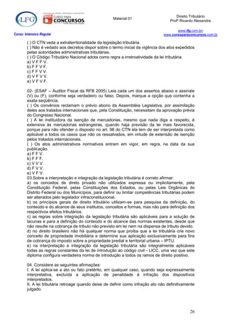 Direito Tributário
                                                      Material 01
                                                                                     Profº Ricardo Alexandre

                                                                                         www.lfg.com.br/
Curso: Intensivo Regular                                                          www.cursoparaconcursos.com.br

        ( ) O CTN veda a extraterritorialidade da legislação tributária.
        ( ) Não é vedado aos decretos dispor sobre o termo inicial da vigência dos atos expedidos
        pelas autoridades administrativas tributárias.
        ( ) O Código Tributário Nacional adota como regra a irretroatividade da lei tributária.
        a) V F F V.
        b) F F V F.
        c) F F V V.
        d) V F V V.
        e) V F V F.

        02- (ESAF – Auditor Fiscal da RFB 2005) Leia cada um dos assertos abaixo e assinale
        (V) ou (F), conforme seja verdadeiro ou falso. Depois, marque a opção que contenha a
        exata seqüência.
        ( ) Os convênios reclamam o prévio abono da Assembléia Legislativa, por assimilação
        deles aos tratados internacionais que, pela Constituição, necessitam da aprovação prévia
        do Congresso Nacional.
        ( ) A lei instituidora da isenção de mercadorias, mesmo que nada diga a respeito, é
        extensiva às mercadorias estrangeiras, quando haja previsão da lei mais favorecida,
        porque para não ofender o disposto no art. 98 do CTN ela tem de ser interpretada como
        aplicável a todos os casos que não os ressalvados, em virtude de extensão de isenção
        pelos tratados internacionais.
        ( ) Os atos administrativos normativos entram em vigor, em regra, na data da sua
        publicação.
        a) F F V.
        b) F F F.
        c) V V V.
        d) F V V.
        e) V F V.
        03.Sobre a interpretação e integração da legislação tributária é correto afirmar:
        a) os conceitos de direto privado não utilizados expressa ou implicitamente, pela
        Constituição Federal, pelas Constituições dos Estados, ou pelas Leis Orgânicas do
        Distrito Federal ou dos Municípios, para definir ou limitar competências tributárias podem
        ser alterados pelo legislador infraconstitucional.
        b) os princípios gerais de direito tributário utilizam-se para pesquisa da definição, do
        conteúdo e do alcance de seus institutos, conceitos e formas, mas não para definição dos
        respectivos efeitos tributários.
        c) as regras sobre integração da legislação tributária são aplicáveis para a solução de
        lacunas e para a definição do conteúdo e do alcance das normas existentes, desde que
        não resulte na cobrança de tributo não previsto em lei nem na dispensa de tributo devido.
        d) no direito brasileiro não há qualquer norma que proíba que a lei tributária crie novo
        conceito de propriedade imobiliária e determine sua aplicação exclusivamente para fins
        de cobrança do imposto sobre a propriedade predial e territorial urbana – IPTU.
        e) na interpretação e integração da legislação tributária são integralmente aplicáveis
        todas as regras constantes da lei de introdução ao código civil - LICC, uma vez que este
        diploma configura verdadeira norma de introdução a todos os ramos de direito positivo.

        04. Considere as seguintes afirmações:
        I. A lei aplica-se a ato ou fato pretérito, em qualquer caso, quando seja expressamente
        interpretativa, excluída a aplicação de penalidade à infração dos dispositivos
        interpretados.
        II. A lei tributária retroage quando deixe de definir como infração ato não definitivamente
        julgado.




                                                                                                26
 