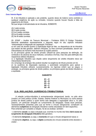 Direito Tributário
                                                        Material 01
                                                                                         Profº Ricardo Alexandre

                                                                                            www.lfg.com.br/
Curso: Intensivo Regular                                                             www.cursoparaconcursos.com.br

        III. A lei tributária é aplicada a ato pretérito, quando deixe de tratá-lo como contrário a
        qualquer exigência de ação ou omissão, inclusive quando houver fraude e falta de
        pagamento de tributo.
        No que tange à retroatividade da lei tributária, SOMENTE

        (A) I está correta.
        (B) II está correta.
        (C) Ie II estão corretas.
        (D) Ie III estão corretas.
        (E) IIe III estão corretas.

        05. (ESAF – Auditor do Tesouro Municipal – Fortaleza 2003) O Código Tributário
        Nacional estabelece expressamente a seguinte regra no seu capítulo intitulado
        “Interpretação e Integração da Legislação Tributária”:
        a) em caso de dúvida quanto à capitulação legal do fato, os dispositivos de lei tributária
        que tratam de fato gerador, definem infrações, ou lhes cominam penalidades, devem ser
        interpretados da maneira mais favorável ao sujeito passivo.
        b) os princípios gerais de direito privado utilizam-se para pesquisa da definição, do
        conteúdo e do alcance de seus institutos, conceitos e formas, mas não para definição dos
        respectivos efeitos tributários.
        c) a legislação tributária que dispõe sobre lançamento de crédito tributário deve ser
        interpretada literalmente.
        d) o emprego da analogia não poderá resultar na exigência de tributo previsto em lei.
        e) na ausência de disposição expressa, a autoridade competente para aplicar a
        legislação tributária utilizará, sucessivamente, na rigorosa ordem que se segue, a
        analogia, os princípios gerais de direito público, os princípios gerais de direito tributário e
        a eqüidade.

                                                 GABARITO

                                                   01 – C
                                                   02 – D
                                                   03 – A
                                                   04 – C
                                                   05 – B

            2.0- RELAÇÃO JURÍDICO-TRIBUTÁRIA

              A relação jurídico-tributária é eminentemente obrigacional, tendo, no pólo ativo
        (credor) um ente político (União, Estado, Distrito Federal ou Município) ou outra pessoa
        jurídica de direito público a quem tenha sido delegada a capacidade ativa e, no pólo
        passivo, um particular obrigado ao cumprimento da obrigação. Essas duas pessoas,
        necessariamente presentes para que se forme o vínculo obrigacional, constituem os
        elementos subjetivos da obrigação tributária e serão estudadas em item específico.
        Para entender por completo a relação, há de se analisar, também:
        - o elemento causal, ou seja a situação que, ocorrida no mundo dos fatos dará causa ao
        surgimento da obrigação tributária (fato gerador);
        - O elemento temporal, ou seja, o momento em que o vínculo obrigacional nasce; e
        - O elemento objetivo, ou seja, o objeto (conteúdo) do vínculo existente entre devedor e
        credor .




                                                                                                    27
 