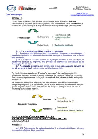 Direito Tributário
                                                       Material 01
                                                                                        Profº Ricardo Alexandre

                                                                                           www.lfg.com.br/
Curso: Intensivo Regular                                                            www.cursoparaconcursos.com.br

        ARTIGO 113
        O CTN usa a expressão “fato gerador”, tanto para se referir á previsão abstrata
        constante da lei (hipótese de incidência) quanto para se referir aos casos concretos que
        se verificam no mundo e que se enquadram na abstrata previsão legal (fato imponível)




                                                             Fato Imponível (fato
                                         EM CONCRETO        gerador em sentido
                 FATO GERADOR
                                                             estrito)


                                         EM ABSTRATO        Hipótese de Incidência


              Art. 113. A obrigação tributária é principal ou acessória.
              § 1º A obrigação principal surge com a ocorrência do fato gerador, tem por objeto o
        pagamento de tributo ou penalidade pecuniária e extingue-se juntamente com o crédito
        dela decorrente.
               § 2º A obrigação acessória decorre da legislação tributária e tem por objeto as
        prestações, positivas ou negativas, nela previstas no interesse da arrecadação ou da
        fiscalização dos tributos.
              § 3º A obrigação acessória, pelo simples fato da sua inobservância, converte-se
        em obrigação principal relativamente à penalidade pecuniária.

        Em direito tributário as palavras “Principal” e “Acessória” são usadas com sentido
        diferente do estudado direito civil. Aqui o importante é o conteúdo (objeto) da obrigação.
        Se o conteúdo é pecuniário, a obrigação é principal. Se é não-pecuniário, a obrigação
        é acessória.
        Em direito civil a obrigação de pagar juros e multas seria considerada acessória da
        obrigação principal da qual decorem os juros e multas. Em direito tributário tanto o tributo
        quanto os juros e multas serão enquadrados na obrigação principal, tendo em vista a
        natureza pecuniária dos mesmos.




                                                                     Pecuniária
                                               PRINCIPAL      
                                                                     Obrigação de dar ($)
                 OBRIGAÇÃO TRIBUTÁRIA
                                                                     Instrumental
                                                ACESSÓRIA     
                                                                     Obrigação de fazer ou não fazer


        2.2-OBRIGAÇÕES TRIBUTÁRIAS
        PRINCIPAIS/ACESSÓRIAS E SEUS FATOS
        GERADORES

        ARTIGO 114
             Art. 114. Fato gerador da obrigação principal é a situação definida em lei como
        necessária e suficiente à sua ocorrência.

                                                                                                   28
 