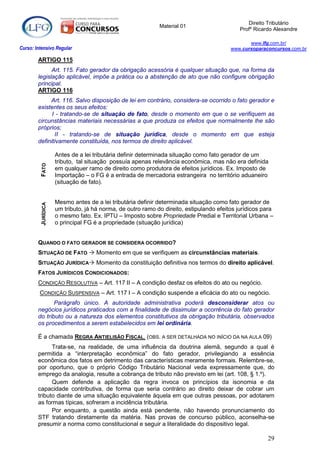 Direito Tributário
                                                            Material 01
                                                                                            Profº Ricardo Alexandre

                                                                                               www.lfg.com.br/
Curso: Intensivo Regular                                                                www.cursoparaconcursos.com.br

        ARTIGO 115
              Art. 115. Fato gerador da obrigação acessória é qualquer situação que, na forma da
        legislação aplicável, impõe a prática ou a abstenção de ato que não configure obrigação
        principal.
        ARTIGO 116
             Art. 116. Salvo disposição de lei em contrário, considera-se ocorrido o fato gerador e
        existentes os seus efeitos:
              I - tratando-se de situação de fato, desde o momento em que o se verifiquem as
        circunstâncias materiais necessárias a que produza os efeitos que normalmente lhe são
        próprios;
               II - tratando-se de situação jurídica, desde o momento em que esteja
        definitivamente constituída, nos termos de direito aplicável.

                    Antes de a lei tributária definir determinada situação como fato gerador de um
                    tributo, tal situação possuía apenas relevância econômica, mas não era definida
         FATO




                    em qualquer ramo de direito como produtora de efeitos jurídicos. Ex. Imposto de
                    Importação – o FG é a entrada de mercadoria estrangeira no território aduaneiro
                    (situação de fato).


                    Mesmo antes de a lei tributária definir determinada situação como fato gerador de
         JURÍDICA




                    um tributo, já há norma, de outro ramo do direito, estipulando efeitos jurídicos para
                    o mesmo fato. Ex. IPTU – Imposto sobre Propriedade Predial e Territorial Urbana –
                    o principal FG é a propriedade (situação jurídica)


        QUANDO O FATO GERADOR SE CONSIDERA OCORRIDO?
        SITUAÇÃO DE FATO  Momento em que se verifiquem as circunstâncias materiais.
        SITUAÇÃO JURÍDICA Momento da constituição definitiva nos termos do direito aplicável.
        FATOS JURÍDICOS CONDICIONADOS:
        CONDIÇÃO RESOLUTIVA – Art. 117 II – A condição desfaz os efeitos do ato ou negócio.
         CONDIÇÃO SUSPENSIVA – Art. 117 I – A condição suspende a eficácia do ato ou negócio.
               Parágrafo único. A autoridade administrativa poderá desconsiderar atos ou
        negócios jurídicos praticados com a finalidade de dissimular a ocorrência do fato gerador
        do tributo ou a natureza dos elementos constitutivos da obrigação tributária, observados
        os procedimentos a serem estabelecidos em lei ordinária.

        É a chamada REGRA ANTIELISÃO FISCAL. (OBS. A SER DETALHADA NO INÍCIO DA NA AULA 09)
              Trata-se, na realidade, de uma influência da doutrina alemã, segundo a qual é
        permitida a “interpretação econômica” do fato gerador, privilegiando a essência
        econômica dos fatos em detrimento das características meramente formais. Relembre-se,
        por oportuno, que o próprio Código Tributário Nacional veda expressamente que, do
        emprego da analogia, resulte a cobrança de tributo não previsto em lei (art. 108, § 1.º).
              Quem defende a aplicação da regra invoca os princípios da isonomia e da
        capacidade contributiva, de forma que seria contrário ao direito deixar de cobrar um
        tributo diante de uma situação equivalente àquela em que outras pessoas, por adotarem
        as formas típicas, sofreram a incidência tributária.
              Por enquanto, a questão ainda está pendente, não havendo pronunciamento do
        STF tratando diretamente da matéria. Nas provas de concurso público, aconselha-se
        presumir a norma como constitucional e seguir a literalidade do dispositivo legal.

                                                                                                       29
 