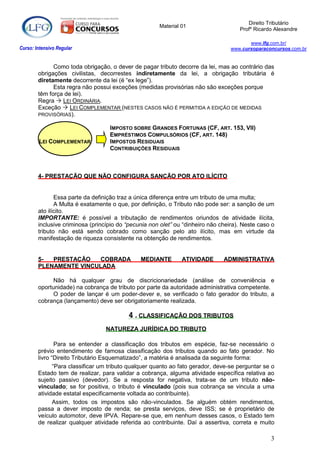 Direito Tributário
                                                      Material 01
                                                                                     Profº Ricardo Alexandre

                                                                                         www.lfg.com.br/
Curso: Intensivo Regular                                                          www.cursoparaconcursos.com.br


              Como toda obrigação, o dever de pagar tributo decorre da lei, mas ao contrário das
        obrigações civilistas, decorrestes indiretamente da lei, a obrigação tributária é
        diretamente decorrente da lei (é “ex lege”).
              Esta regra não possui exceções (medidas provisórias não são exceções porque
        têm força de lei).
        Regra  LEI ORDINÁRIA.
        Exceção  LEI COMPLEMENTAR (NESTES CASOS NÃO É PERMITIDA A EDIÇÃO DE MEDIDAS
        PROVISÓRIAS).

                                   IMPOSTO SOBRE GRANDES FORTUNAS (CF, ART. 153, VII)
                                   EMPRÉSTIMOS COMPULSÓRIOS (CF, ART. 148)
        LEI COMPLEMENTAR           IMPOSTOS RESIDUAIS
                                   CONTRIBUIÇÕES RESIDUAIS



        4- PRESTAÇÃO QUE NÃO CONFIGURA SANÇÃO POR ATO ILÍCITO


               Essa parte da definição traz a única diferença entre um tributo de uma multa;
               A Multa é exatamente o que, por definição, o Tributo não pode ser: a sanção de um
        ato ilícito.
        IMPORTANTE: é possível a tributação de rendimentos oriundos de atividade ilícita,
        inclusive criminosa (princípio do “pecunia non olet” ou “dinheiro não cheira). Neste caso o
        tributo não está sendo cobrado como sanção pelo ato ilícito, mas em virtude da
        manifestação de riqueza consistente na obtenção de rendimentos.


        5-  PRESTAÇÃO   COBRADA                MEDIANTE        ATIVIDADE       ADMINISTRATIVA
        PLENAMENTE VINCULADA

              Não há qualquer grau de discricionariedade (análise de conveniência e
        oportunidade) na cobrança de tributo por parte da autoridade administrativa competente.
              O poder de lançar é um poder-dever e, se verificado o fato gerador do tributo, a
        cobrança (lançamento) deve ser obrigatoriamente realizada.

                                          4.CLASSIFICAÇÃO DOS TRIBUTOS
                                  NATUREZA JURÍDICA DO TRIBUTO

                Para se entender a classificação dos tributos em espécie, faz-se necessário o
        prévio entendimento de famosa classificação dos tributos quando ao fato gerador. No
        livro “Direito Tributário Esquematizado”, a matéria é analisada da seguinte forma:
               “Para classificar um tributo qualquer quanto ao fato gerador, deve-se perguntar se o
        Estado tem de realizar, para validar a cobrança, alguma atividade específica relativa ao
        sujeito passivo (devedor). Se a resposta for negativa, trata-se de um tributo não-
        vinculado; se for positiva, o tributo é vinculado (pois sua cobrança se vincula a uma
        atividade estatal especificamente voltada ao contribuinte).
               Assim, todos os impostos são não-vinculados. Se alguém obtém rendimentos,
        passa a dever imposto de renda; se presta serviços, deve ISS; se é proprietário de
        veículo automotor, deve IPVA. Repare-se que, em nenhum desses casos, o Estado tem
        de realizar qualquer atividade referida ao contribuinte. Daí a assertiva, correta e muito

                                                                                                 3
 