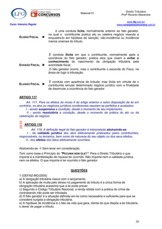 Direito Tributário
                                                        Material 01
                                                                                       Profº Ricardo Alexandre

                                                                                           www.lfg.com.br/
Curso: Intensivo Regular                                                            www.cursoparaconcursos.com.br

                                     é uma conduta lícita, normalmente anterior ao fato gerador,
                                 na qual o contribuinte pratica ato ou celebra negócio visando a
        ELISÃO FISCAL           enquadra-lo em hipótese de isenção, não-incidência ou incidência
                                 menos onerosa do tributo.



                                 É conduta ilícita em que o contribuinte, normalmente após a
                                 ocorrência do fato gerador, pratica atos que visam a evitar o
                                 conhecimento do nascimento da obrigação tributária pela
        EVASÃO FISCAL           autoridade fiscal.
                                 O fato gerador ocorre, mas o contribuinte o esconde do Fisco, na
                                 ânsia de fugir à tributação.


                                 É conduta com aparência de licitude, mas ilícita em virtude de o
        ELUSÃO FISCAL           contribuinte simular determinado negócio jurídico com a finalidade
                                 de dissimular a ocorrência do fato gerador

        ARTIGO 117
             Art. 117. Para os efeitos do inciso II do artigo anterior e salvo disposição de lei em
        contrário, os atos ou negócios jurídicos condicionais reputam-se perfeitos e acabados:
             I - sendo suspensiva a condição, desde o momento de seu implemento;
              II - sendo resolutória a condição, desde o momento da prática do ato ou da
        celebração do negócio.
        29:23




                ARTIGO 118
                  Art. 118. A definição legal do fato gerador é interpretada abstraindo-se:
             I - da validade jurídica dos atos efetivamente praticados pelos contribuintes,
        responsáveis, ou terceiros, bem como da natureza do seu objeto ou dos seus efeitos;
            II - dos efeitos dos fatos efetivamente ocorridos.

        Abstraindo-se  Sem levar em consideração.
        Tem como base o Princípio do “PECUNIA NON OLET”. Para o Direito Tributário o que
        importa é a manifestação de riqueza ter ocorrido. Não importa nem a validade jurídica
        nem os efeitos. O que importa é ter ocorrido o fato gerador.


                                                 QUESTÕES
        1 (GEFAZ-MG/2005)
        a) A obrigação tributária nasce com o lançamento.
        b) A aplicação de multa pelo atraso no pagamento do tributo é a única forma de
        obrigação tributária acessória que a lei pode prever.
        c) Segundo o Código Tributário Nacional, a renda obtida com a prática do crime de
        contrabando não pode ser tributada.
        d) O fato gerador é a situação definida em lei como necessária e suficiente para que se
        considere surgida a obrigação tributária.
        e) A hipótese de incidência é o fato da vida que gera, diante do que dispõe a lei tributária,
        o dever de pagar o tributo.




                                                                                                  30
 