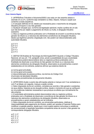 Direito Tributário
                                                      Material 01
                                                                                      Profº Ricardo Alexandre

                                                                                         www.lfg.com.br/
Curso: Intensivo Regular                                                          www.cursoparaconcursos.com.br

        2. (AFRFB/Área Tributária e Aduaneira/2005) Leia cada um dos assertos abaixo e
        assinale (V) ou (F), conforme seja verdadeiro ou falso. Depois, marque a opção que
        contenha a exata seqüência.
        ( ) A situação definida em lei, desde que necessária para o nascimento da obrigação
        tributária principal é o seu fato gerador.
        ( ) Qualquer situação que, na forma da legislação aplicável, impõe a prática de um ato
        que não tenha por objeto o pagamento de tributo ou multa, é obrigação tributária
        acessória.
        ( ) Atos ou negócios jurídicos praticados com a finalidade de encobrir a ocorrência do fato
        gerador do tributo ou a natureza dos elementos constitutivos da obrigação tributária,
        desde que legítimos perante a legislação civil, não podem ser desconsiderados pela
        autoridade tributária.

        a) V V V
        b) F V V
        c) F F F
        d) F F V
        e) V F V

        3. (SEFAZ-CE/Analista de Tecnologia da Informação/2007) Quando o Código Tributário
        Nacional, em seu art. 116, parágrafo único, prevê a possibilidade de que a autoridade
        administrativa poderá desconsiderar atos ou negócios jurídicos praticados com a
        finalidade de dissimular a ocorrência do fato gerador do tributo ou a natureza dos
        elementos constitutivos da obrigação tributária, observados os procedimentos a serem
        estabelecidos em lei ordinária, podemos afirmar que estamos diante de

        a) norma geral anti-elisão.
        b) norma geral anti-evasão.
        c) desconsideração da pessoa jurídica, nos termos do Código Civil.
        d) princípio da tipicidade tributária.
        e) aspectos procedimentais do lançamento tributário.

        4. (AFRF/2003) Avalie o acerto das afirmações adiante e marque com V as verdadeiras e
        com F as falsas; em seguida, marque a opção correta.
        ( ) Salvo disposição de lei em contrário, considera-se ocorrido o fato gerador e existentes
        os seus efeitos, tratando-se de situação jurídica, desde o momento em que se verifiquem
        as circunstâncias materiais necessárias a que produza os efeitos que normalmente lhe
        são próprios.
        ( ) A autoridade administrativa poderá desconsiderar atos ou negócios jurídicos
        praticados com a finalidade de dissimular a ocorrência do fato gerador do tributo ou a
        natureza dos elementos constitutivos da obrigação tributária, observados os
        procedimentos a serem estabelecidos em lei ordinária.
        ( ) Salvo disposição de lei em contrário, as convenções particulares, relativas à
        responsabilidade pelo pagamento de tributos, podem ser opostas à Fazenda Pública para
        modificar a sujeição passiva, desde que o novo sujeito passivo comunique a existência
        do convencionado à repartição fazendária competente antes de ocorrer o fato gerador da
        correspondente obrigação tributária.

        a) F, V, F
        b) F, F, V
        c) F, F, F
        d) V, V, F
        e) V, F, F



                                                                                                 31
 