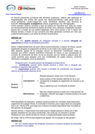 Direito Tributário
                                                       Material 01
                                                                                       Profº Ricardo Alexandre

                                                                                          www.lfg.com.br/
Curso: Intensivo Regular                                                           www.cursoparaconcursos.com.br

        A nova pessoa jurídica de direito público, além de aplicar a
        legislação do ente do qual se desmembrou até que crie a
        sua própria, sub-roga-se nos direitos deste, de forma a
        haver inovação subjetiva (dos sujeitos) na obrigação.
        Como exemplo, pode-se recordar o caso do Estado de Tocantins que, após ser criado
        por desmembramento territorial do Estado de Goiás, ficou utilizando a legislação tributária
        goiana até a criação de sua própria legislação, bem como passou a ser o credor dos
        tributos devidos a Goiás no que concerne aos fatos geradores ocorridos em área que
        posteriormente passou a ser parte do território tocantinense.

        ARTIGO 121
            Art. 121. Sujeito passivo da obrigação principal é a pessoa obrigada ao
        pagamento de tributo ou penalidade pecuniária.

        Assim, independentemente de quem sobre economicamente o impacto do tributo, aquele
        legalmente obrigado ao pagamento do tributo ou da multa é seu sujeito passivo.
        Não obstante, apesar de no linguajar comum se denominar “contribuinte” todas as
        pessoas que sofram impacto econômico financeiro do tributo (o que corresponde ao
        conceito de contribuinte de fato), há de se recordar que em direito a palavra deve ser
        usada somente para designar uma das modalidades de sujeito passivo, conforme
        demonstra o parágrafo único do dispositivo.

            Parágrafo único. O sujeito passivo da obrigação principal diz-se:
              I - contribuinte, quando tenha relação pessoal e direta com a situação que
        constitua o respectivo fato gerador;
             II - responsável, quando, sem revestir a condição de contribuinte, sua obrigação
        decorra de disposição expressa de lei.

                                             Relação pessoal e direta com o Fato Gerador.
                                            Quem pratica o Fato Gerador definido em lei e, por
                           CONTRIBUINTE    conseguinte é obrigado ao pagamento do imposto ou do
                                            tributo.
        SUJEITO
                                             Aqui a referência é ao “contribuinte de direito”.
        PASSIVO

                                            Não tem relação pessoal e direta com o fato gerador da
                           RESPONSÁVEL     obrigação, mas tem que pagar o imposto porque a lei assim
                                            o determina.


        Pela literalidade do dispositivo, qualquer pessoa poderia ser nomeada responsável pelo
        pagamento de qualquer tributo. A conclusão é incorreta, pois a regra deve ser conjugada
        com o art. 128 do CTN, que exige que a pessoa nomeada responsável seja vinculada ao
        fato gerador da obrigação.
        Noutros termos, o responsável nem pode possuir relação pessoal e direta com o fato
        gerador (hipótese em que seria contribuinte), nem pode ser um estranho a tal fato
        (hipótese em que, diante da falta de vínculo, a responsabilização estaria proibida).
        No Artigo 128 do CTN há esta exigência de ligação, de vinculação ao fato gerador.
        ARTIGO 122
             Art. 122. Sujeito passivo da obrigação acessória é a pessoa obrigada às prestações
        que constituam o seu objeto.

                                                                                                  33
 