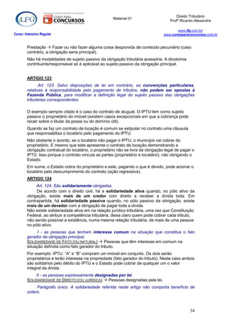 Direito Tributário
                                                       Material 01
                                                                                      Profº Ricardo Alexandre

                                                                                          www.lfg.com.br/
Curso: Intensivo Regular                                                           www.cursoparaconcursos.com.br


        Prestação  Fazer ou não fazer alguma coisa desprovida de conteúdo pecuniário (caso
        contrário, a obrigação seria principal).
        Não há modalidades de sujeito passivo da obrigação tributária acessória. A dicotomia
        contribuinte/responsável só é aplicável ao sujeito passivo da obrigação principal.


        ARTIGO 123
               Art. 123. Salvo disposições de lei em contrário, as convenções particulares,
        relativas à responsabilidade pelo pagamento de tributos, não podem ser opostas à
        Fazenda Pública, para modificar a definição legal do sujeito passivo das obrigações
        tributárias correspondentes.

        O exemplo sempre citado é o caso do contrato de aluguel. O IPTU tem como sujeito
        passivo o proprietário do imóvel (existem casos excepcionais em que a cobrança pode
        recair sobre o titular da posse ou do domínio útil).
        Quando se faz um contrato de locação é comum se estipular no contrato uma cláusula
        que responsabiliza o locatário pelo pagamento do IPTU.
        Não obstante o acordo, se o locatário não pagar o IPTU, o município vai cobrar do
        proprietário. E mesmo que este apresente o contrato de locação demonstrando a
        obrigação contratual do locatário, o proprietário não se livra da obrigação legal de pagar o
        IPTU. Isso porque o contrato vincula as partes (proprietário e locatário), não obrigando o
        Estado.
        Em suma, o Estado cobra do proprietário e este, pagando o que é devido, pode acionar o
        locatário pelo descumprimento do contrato (ação regressiva).
        ARTIGO 124
             Art. 124. São solidariamente obrigadas.
             De acordo com o direito civil, há a solidariedade ativa quando, no pólo ativo da
        obrigação, existe mais de um credor com direito a receber a dívida toda. Em
        contrapartida, há solidariedade passiva quando, no pólo passivo da obrigação, existe
        mais de um devedor com a obrigação de pagar toda a dívida.
        Não existe solidariedade ativa em na relação jurídico-tributária, uma vez que Constituição
        Federal, ao atribuir a competência tributária, deixa claro quem pode cobrar cada tributo,
        não sendo possível a existência, numa mesma relação tributária, de mais de uma pessoa
        no pólo ativo.
              I - as pessoas que tenham interesse comum na situação que constitua o fato
        gerador da obrigação principal;
        SOLIDARIEDADE DE FATO (OU NATURAL)  Pessoas que têm interesse em comum na
        situação definida como fato gerador do tributo.
        Por exemplo: IPTU. “A” e “B” compram um imóvel em conjunto. Os dois serão
        proprietários e terão interesse na propriedade (fato gerador do tributo). Neste caso ambos
        são solidários pelo débito do IPTU e o Estado pode cobrar de qualquer um o valor
        integral da dívida.
            II - as pessoas expressamente designadas por lei.
        SOLIDARIEDADE DE DIREITO (OU JURÍDICA)  Pessoas designadas pela lei.
            Parágrafo único. A solidariedade referida neste artigo não comporta benefício de
        ordem.



                                                                                                 34
 