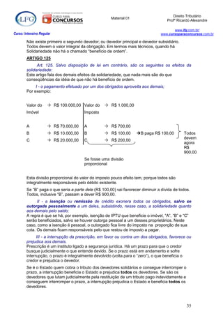 Direito Tributário
                                                      Material 01
                                                                                     Profº Ricardo Alexandre

                                                                                        www.lfg.com.br/
Curso: Intensivo Regular                                                         www.cursoparaconcursos.com.br

        Não existe primeiro e segundo devedor; ou devedor principal e devedor subsidiário.
        Todos devem o valor integral da obrigação. Em termos mais técnicos, quando há
        Solidariedade não há o chamado “benefício de ordem”.
        ARTIGO 125
              Art. 125. Salvo disposição de lei em contrário, são os seguintes os efeitos da
        solidariedade:
        Este artigo fala dos demais efeitos da solidariedade, que nada mais são do que
        conseqüências da idéia de que não há benefício de ordem.
             I - o pagamento efetuado por um dos obrigados aproveita aos demais;
        Por exemplo:


        Valor do       R$ 100.000,00 Valor do     R$ 1.000,00
        Imóvel                         Imposto


        A              R$ 70.000,00   A           R$ 700,00
        B              R$ 10.000,00   B           R$ 100,00       B paga R$ 100,00         Todos
                                                                                              devem
        C              R$ 20.000,00   C           R$ 200,00
                                                                                              agora
                                                                                              R$
                                                                                              900,00
                                       Se fosse uma divisão
                                       proporcional


        Esta divisão proporcional do valor do imposto pouco efeito tem, porque todos são
        integralmente responsáveis pelo débito existente.
        Se “B” paga o que seria a parte dele (R$ 100,00) vai favorecer diminuir a dívida de todos.
        Todos, inclusive “B”, passam a dever R$ 900,00.
              II - a isenção ou remissão de crédito exonera todos os obrigados, salvo se
        outorgada pessoalmente a um deles, subsistindo, nesse caso, a solidariedade quanto
        aos demais pelo saldo;
        A regra é que se há, por exemplo, isenção de IPTU que beneficie o imóvel, “A”, “B” e “C”
        serão beneficiados, salvo se houver outorga pessoal a um desses proprietários. Neste
        caso, como a isenção é pessoal, o outorgado fica livre do imposto na proporção de sua
        cota. Os demais ficam responsáveis pelo que restou de imposto a pagar.
              III - a interrupção da prescrição, em favor ou contra um dos obrigados, favorece ou
        prejudica aos demais.
        Prescrição é um instituto ligado a segurança jurídica. Há um prazo para que o credor
        busque judicialmente o que entende devido. Se o prazo está em andamento e sofre
        interrupção, o prazo é integralmente devolvido (volta para o “zero”), o que beneficia o
        credor e prejudica o devedor.
        Se é o Estado quem cobra o tributo dos devedores solidários e consegue interromper o
        prazo, a interrupção beneficia o Estado e prejudica todos os devedores. Se são os
        devedores que lutam judicialmente pela restituição de um tributo pago indevidamente e
        conseguem interromper o prazo, a interrupção prejudica o Estado e beneficia todos os
        devedores.



                                                                                                35
 