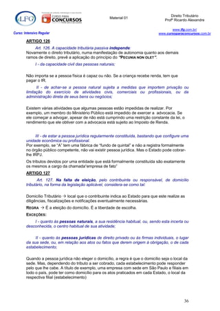 Direito Tributário
                                                       Material 01
                                                                                     Profº Ricardo Alexandre

                                                                                         www.lfg.com.br/
Curso: Intensivo Regular                                                          www.cursoparaconcursos.com.br

        ARTIGO 126
            Art. 126. A capacidade tributária passiva independe:
        Novamente o direito tributário, numa manifestação de autonomia quanto aos demais
        ramos de direito, prevê a aplicação do princípio do “PECUNIA NON OLET”.
              I - da capacidade civil das pessoas naturais;

        Não importa se a pessoa física é capaz ou não. Se a criança recebe renda, tem que
        pagar o IR.
              II - de achar-se a pessoa natural sujeita a medidas que importem privação ou
        limitação do exercício de atividades civis, comerciais ou profissionais, ou da
        administração direta de seus bens ou negócios;

        Existem várias atividades que algumas pessoas estão impedidas de realizar. Por
        exemplo, um membro do Ministério Público está impedido de exercer a advocacia. Se
        ele começar a advogar, apesar de não está cumprindo uma restrição constante da lei, o
        rendimento que ele obtiver com a advocacia está sujeito ao Imposto de Renda.


             III - de estar a pessoa jurídica regularmente constituída, bastando que configure uma
        unidade econômica ou profissional.
        Por exemplo, se “A” tem uma fábrica de “fundo de quintal” e não a registra formalmente
        no órgão público competente, não vai existir pessoa jurídica. Mas o Estado pode cobrar-
        lhe IRPJ.
        Os tributos devidos por uma entidade que está formalmente constituída são exatamente
        os mesmos a cargo da chamada“empresa de fato”
        ARTIGO 127
               Art. 127. Na falta de eleição, pelo contribuinte ou responsável, de domicílio
        tributário, na forma da legislação aplicável, considera-se como tal:

        Domicílio Tributário  local que o contribuinte indica ao Estado para que este realize as
        diligências, fiscalizações e notificações eventualmente necessárias.
        REGRA  É a eleição do domicílio. É a liberdade de escolha.
        EXCEÇÕES:
            I - quanto às pessoas naturais, a sua residência habitual, ou, sendo esta incerta ou
        desconhecida, o centro habitual de sua atividade;

             II - quanto às pessoas jurídicas de direito privado ou às firmas individuais, o lugar
        da sua sede, ou, em relação aos atos ou fatos que derem origem à obrigação, o de cada
        estabelecimento;

        Quando a pessoa jurídica não eleger o domicílio, a regra é que o domicílio seja o local da
        sede. Mas, dependendo do tributo a ser cobrado, cada estabelecimento pode responder
        pelo que lhe cabe. A título de exemplo, uma empresa com sede em São Paulo e filiais em
        todo o país, pode ter como domicílio para os atos praticados em cada Estado, o local da
        respectiva filial (estabelecimento)




                                                                                                36
 