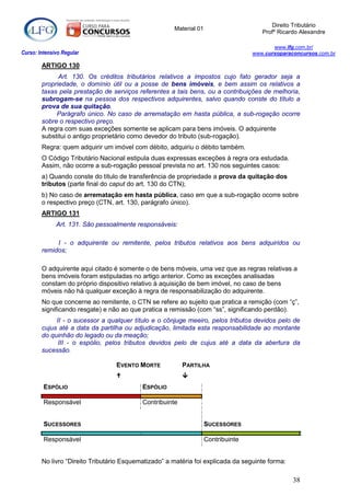 Direito Tributário
                                                      Material 01
                                                                                      Profº Ricardo Alexandre

                                                                                          www.lfg.com.br/
Curso: Intensivo Regular                                                           www.cursoparaconcursos.com.br

        ARTIGO 130
              Art. 130. Os créditos tributários relativos a impostos cujo fato gerador seja a
        propriedade, o domínio útil ou a posse de bens imóveis, e bem assim os relativos a
        taxas pela prestação de serviços referentes a tais bens, ou a contribuições de melhoria,
        subrogam-se na pessoa dos respectivos adquirentes, salvo quando conste do título a
        prova de sua quitação.
             Parágrafo único. No caso de arrematação em hasta pública, a sub-rogação ocorre
        sobre o respectivo preço.
        A regra com suas exceções somente se aplicam para bens imóveis. O adquirente
        substitui o antigo proprietário como devedor do tributo (sub-rogação).
        Regra: quem adquirir um imóvel com débito, adquiriu o débito também.
        O Código Tributário Nacional estipula duas expressas exceções à regra ora estudada.
        Assim, não ocorre a sub-rogação pessoal prevista no art. 130 nos seguintes casos:
        a) Quando conste do título de transferência de propriedade a prova da quitação dos
        tributos (parte final do caput do art. 130 do CTN);
        b) No caso de arrematação em hasta pública, caso em que a sub-rogação ocorre sobre
        o respectivo preço (CTN, art. 130, parágrafo único).
        ARTIGO 131
              Art. 131. São pessoalmente responsáveis:

             I - o adquirente ou remitente, pelos tributos relativos aos bens adquiridos ou
        remidos;

        O adquirente aqui citado é somente o de bens móveis, uma vez que as regras relativas a
        bens imóveis foram estipuladas no artigo anterior. Como as exceções analisadas
        constam do próprio dispositivo relativo à aquisição de bem imóvel, no caso de bens
        móveis não há qualquer exceção à regra de responsabilização do adquirente.
        No que concerne ao remitente, o CTN se refere ao sujeito que pratica a remição (com “ç”,
        significando resgate) e não ao que pratica a remissão (com “ss”, significando perdão).
             II - o sucessor a qualquer título e o cônjuge meeiro, pelos tributos devidos pelo de
        cujus até a data da partilha ou adjudicação, limitada esta responsabilidade ao montante
        do quinhão do legado ou da meação;
              III - o espólio, pelos tributos devidos pelo de cujus até a data da abertura da
        sucessão.

                                  EVENTO MORTE            PARTILHA
                                                         
         ESPÓLIO                           ESPÓLIO

         Responsável                       Contribuinte


         SUCESSORES                                                 SUCESSORES

         Responsável                                                Contribuinte


        No livro “Direito Tributário Esquematizado” a matéria foi explicada da seguinte forma:

                                                                                                 38
 