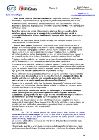 Direito Tributário
                                                       Material 01
                                                                                      Profº Ricardo Alexandre

                                                                                         www.lfg.com.br/
Curso: Intensivo Regular                                                          www.cursoparaconcursos.com.br

        “Com a morte, ocorre a abertura da sucessão. Segundo o direito das sucessões, a
        transferência do patrimônio do de cujus (falecido) ocorre imediatamente com tal fato.
        A formalização da transferência da responsabilidade para os sucessores, contudo,
        depende da conclusão do processo de inventário (ou arrolamento), com a conseqüente
        partilha dos bens.
        Durante o período de tempo iniciado com a abertura da sucessão (morte) e
        concluído com o término do processo de inventário (partilha dos bens), a
        responsabilidade pelos tributos devidos pelo de cujus, até a data de sua morte, é
        do espólio.
        O espólio é o conjunto de bens e direitos deixados pelo de cujus, atuando no mundo
        jurídico por meio do inventariante.
        O espólio não é pessoa, consistindo tão-somente numa universalidade de bens e
        direitos. A decorrência teórica desta afirmação seria a impossibilidade de o espólio ser
        sujeito de direitos e obrigações na ordem jurídica. Assim, não seria possível ao espólio
        figurar como devedor (sujeito passivo) em qualquer relação jurídica (os débitos
        porventura existentes seriam dos sucessores, que, em teoria, imediatamente passam a
        ser proprietários dos bens, titulares dos direitos e sujeitos passivos das obrigações).
        Entretanto, conforme já visto, ao estipular as regras sobre capacidade tributária passiva,
        o CTN desconsidera por completo as regras civilistas sobre capacidade.
        Em mais uma manifestação dessa autonomia das regras tributárias, o Código afirma, no
        seu art. 131, III, que o espólio é pessoalmente responsável pelos tributos devidos pelo de
        cujus até a data da abertura da sucessão. Perceba-se que o CTN acabou por afirmar que
        algo que não é pessoa é pessoalmente responsável por algo.
        Alguns intérpretes mais apressados atestam que o espólio somente é responsável até a
        data da abertura da sucessão, o que é absurdo. Na realidade, a responsabilidade do
        espólio se inicia com a abertura da sucessão, pois antes desta data, o falecido
        estava vivo e era o sujeito passivo da obrigação (contribuinte).
        Dessa forma, a expressão “até a data da abertura da sucessão” refere-se aos tributos
        não pagos pelo de cujus (até tal data). Não se estipula, por óbvio, um momento a partir
        do qual o espólio deixa de ser responsável.
        Com a prolação da sentença de partilha ou adjudicação, a responsabilidade por
        todo o período passado (respeitado o prazo decadencial) passa a ser dos
        sucessores a qualquer título e do cônjuge meeiro, limitada esta responsabilidade
        ao montante do quinhão do legado ou da meação (CTN, art. 131, II).
        Portanto, se o de cujus deixou créditos tributários em aberto, o espólio deve fazer o
        pagamento (é responsável). Caso o pagamento não tenha sido feito e, mesmo assim, os
        bens tenham sido partilhados, os sucessores a qualquer título e o cônjuge meeiro
        deverão fazer o pagamento (são responsáveis).”
        ARTIGO 132
                    Art. 132. A pessoa jurídica de direito privado que resultar de fusão,
        transformação ou incorporação de outra ou em outra é responsável pelos tributos
        devidos até à data do ato pelas pessoas jurídicas de direito privado fusionadas,
        transformadas ou incorporadas.
        Os conceitos são bastante técnicos e, no livro “Direito Tributário Esquematizado” estão
        assim sintetizados:
        “Ocorre fusão quando se unem duas ou mais sociedades para formar sociedade nova,
        que lhes sucederá em todos os direitos e obrigações, inclusive as de natureza tributária.



                                                                                                   39
 