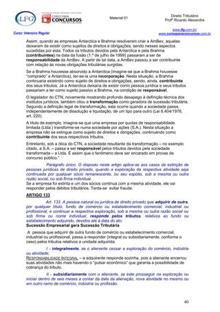 Direito Tributário
                                                       Material 01
                                                                                       Profº Ricardo Alexandre

                                                                                          www.lfg.com.br/
Curso: Intensivo Regular                                                           www.cursoparaconcursos.com.br

        Assim, quando as empresas Antarctica e Brahma resolveram criar a AmBev, aquelas
        deixaram de existir como sujeitos de direitos e obrigações, sendo nesses aspectos
        sucedidas por esta. Todos os tributos devidos pela Antarctica e pela Brahma
        (contribuintes) na data da fusão (1.º de julho de 1999) passaram a ser de
        responsabilidade da AmBev. A partir de tal data, a AmBev passou a ser contribuinte
        com relação às novas obrigações tributárias surgidas.
        Se a Brahma houvesse absorvido a Antarctica (imagine-se que a Brahma houvesse
        “comprado” a Antarctica), ter-se-ia uma incorporação. Nesta situação, a Brahma
        continuaria existindo como sujeito de direitos e obrigações, sendo, ainda, contribuinte
        dos seus tributos. Já a Antarctica deixaria de existir como pessoa jurídica e seus tributos
        passariam a ter como sujeito passivo a Brahma, na condição de responsável.
        O legislador do CTN, novamente mostrando profundo desapego à definição técnica dos
        institutos jurídicos, também citou a transformação como geradora de sucessão tributária.
        Segundo a definição legal de transformação, esta ocorre quando a sociedade passa,
        independentemente de dissolução e liquidação, de um tipo para outro (Lei 6.404/1976,
        art. 220).
        A título de exemplo, imagine-se que uma empresa por quotas de responsabilidade
        limitada (Ltda.) transforme-se numa sociedade por ações (S.A.). Nesta situação a
        empresa não se extingue como sujeito de direitos e obrigações, continuando como
        contribuinte dos seus respectivos tributos.
        Entretanto, sob a ótica do CTN, a sociedade resultante da transformação – no exemplo
        citado, a S.A. – passa a ser responsável pelos tributos devidos pela sociedade
        transformada – a Ltda. É assim que o fenômeno deve ser encarado em provas de
        concurso público.”
                   Parágrafo único. O disposto neste artigo aplica-se aos casos de extinção de
        pessoas jurídicas de direito privado, quando a exploração da respectiva atividade seja
        continuada por qualquer sócio remanescente, ou seu espólio, sob a mesma ou outra
        razão social, ou sob firma individual.
        Se a empresa foi extinta e um dos sócios continua com a mesma atividade, ele vai
        responder pelos débitos tributários. Tenta-se evitar fraude.
        ARTIGO 133
                   Art. 133. A pessoa natural ou jurídica de direito privado que adquirir de outra,
        por qualquer título, fundo de comércio ou estabelecimento comercial, industrial ou
        profissional, e continuar a respectiva exploração, sob a mesma ou outra razão social ou
        sob firma ou nome individual, responde pelos tributos, relativos ao fundo ou
        estabelecimento adquirido, devidos até à data do ato:
        Sucessão Empresarial gera Sucessão Tributária
         A pessoa que adquirir de outra fundo de comércio ou estabelecimento comercial,
        industrial ou profissional, passa a responder (integral ou subsidiariamente, conforme o
        caso) pelos tributos relativos a unidade adquirida.
                   I - integralmente, se o alienante cessar a exploração do comércio, indústria
        ou atividade;
        RESPONSABILIDADE INTEGRAL – a adquirente responde sozinha, pois a alienante encerrou
        suas atividades não mais havendo o “pulsar econômico” que garanta a possibilidade de
        cobrança do tributo.
                    II - subsidiariamente com o alienante, se este prosseguir na exploração ou
        iniciar dentro de seis meses a contar da data da alienação, nova atividade no mesmo ou
        em outro ramo de comércio, indústria ou profissão.



                                                                                                  40
 