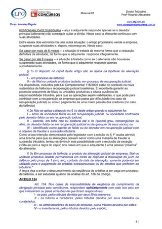 Direito Tributário
                                                      Material 01
                                                                                     Profº Ricardo Alexandre

                                                                                         www.lfg.com.br/
Curso: Intensivo Regular                                                          www.cursoparaconcursos.com.br

        RESPONSABILIDADE SUBSIDIÁRIA – aqui a adquirente responde apenas se o devedor
        principal (alienante) não conseguir quitar a dívida. Neste caso a alienante continuou com
        suas atividades.
        Entre esses dois extremos há uma outra situação: o antigo proprietário vende a empresa,
        suspende suas atividades e, depois, recomeça-as. Neste caso:
        Se parar por mais de 6 meses – a situação é tratada da mesma forma que a cessação
        definitiva da atividade, de forma que o adquirente responde integralmente.
        Se parar por até 6 meses – a situação é tratada como se o alienante não houvesse
        suspendido suas atividades, de forma que o adquirente responde apenas
        subsidiariamente.
               § 1o O disposto no caput deste artigo não se aplica na hipótese de alienação
        judicial:
               I – em processo de falência;
               II – de filial ou unidade produtiva isolada, em processo de recuperação judicial.
        Os dispositivos, incluídos pela Lei Complementar 118/2005 estão no contexto na nova
        sistemática de falência e recuperação judicial brasileiras. É importante garantir ao
        potencial adquirente de filiais ou unidades produtivas a citada ausência de
        responsabilidade tributária, para que as operações sejam viabilizadas, o que pode para
        contribuir com a recuperação da empresa que passa por dificuldade (no caso da
        recuperação judicial) ou com o pagamento de uma maior parcela dos credores (no caso
        da falência)
              § 2o Não se aplica o disposto no § 1o deste artigo quando o adquirente for:
              I – sócio da sociedade falida ou em recuperação judicial, ou sociedade controlada
        pelo devedor falido ou em recuperação judicial;
              II – parente, em linha reta ou colateral até o 4o (quarto) grau, consangüíneo ou
        afim, do devedor falido ou em recuperação judicial ou de qualquer de seus sócios; ou
              III – identificado como agente do falido ou do devedor em recuperação judicial com
        o objetivo de fraudar a sucessão tributária.
        Como a boa-intenção demonstrada pelo legislador com a edição do § 1º acaba abrindo
        uma brecha para que as alienações possam servir como uma maneira de fraudar a
        sucessão tributária, tentou-se diminuir esta possibilidade com a exclusão da exceção
        (volta-se para a regra do caput) nos casos em que o adquirente é uma pessoa “próxima”
        do alienante.
               § 3o Em processo da falência, o produto da alienação judicial de empresa, filial ou
        unidade produtiva isolada permanecerá em conta de depósito à disposição do juízo de
        falência pelo prazo de 1 (um) ano, contado da data de alienação, somente podendo ser
        utilizado para o pagamento de créditos extraconcursais ou de créditos que preferem ao
        tributário."
        A regra visa a evitar o descumprimento da seqüência de créditos a ser paga em processo
        de falência, a ser estudada quando da análise do art. 186 do Código.
        ARTIGO 134
                    Art. 134. Nos casos de impossibilidade de exigência do cumprimento da
        obrigação principal pelo contribuinte, respondem solidariamente com este nos atos em
        que intervierem ou pelas omissões de que forem responsáveis:
                   I - os pais, pelos tributos devidos por seus filhos menores;
                    II - os tutores e curadores, pelos tributos devidos por seus tutelados ou
        curatelados;
                   III - os administradores de bens de terceiros, pelos tributos devidos por estes;
                   IV - o inventariante, pelos tributos devidos pelo espólio;



                                                                                                41
 