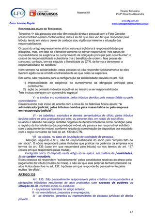 Direito Tributário
                                                      Material 01
                                                                                     Profº Ricardo Alexandre

                                                                                         www.lfg.com.br/
Curso: Intensivo Regular                                                          www.cursoparaconcursos.com.br

        RESPONSABILIDADE DE TERCEIROS.
        Terceiros  são pessoas que não têm relação direta e pessoal com o Fato Gerador
        (caso contrário seriam contribuintes), mas a lei diz que eles vão ter que responder pelo
        tributo, tendo em vista o dever de cuidado e/ou vigilância inerente a situação dos
        responsabilizados
        O caput do artigo expressamente atribui natureza solidária à responsabilidade que
        disciplina, mas, em face de o terceiro somente se tornar responsável “nos casos de
        impossibilidade de exigência do cumprimento da obrigação principal pelo contribuinte”, o
        caso é de responsabilidade subsidiária (há o benefício de ordem). Nas provas de
        concurso, contudo, tem-se seguido a literalidade do CTN, de forma a denominar a
        responsabilidade de solidária.
        Nem sempre há solidariedade, estas pessoas só vão responder solidariamente se elas
        tiverem agido ou se omitido contrariamente ao que delas se esperava.
        Em suma, são requisitos para a configuração da solidariedade prevista no art. 134:
           1) impossibilidade de exigência do cumprimento da obrigação principal pelo
               contribuinte;
           2) ação ou omissão indevida imputável ao terceiro a ser responsabilizado.
        Três incisos merecem um comentário especial
                  V - o síndico e o comissário, pelos tributos devidos pela massa falida ou pelo
        concordatário;
        Reescrevendo este inciso de acordo com a nova lei de falências ficaria assim: “o
        administrador judicial, pelos tributos devidos pela massa falida ou pela empresa
        em recuperação judicial”;
                    VI - os tabeliães, escrivães e demais serventuários de ofício, pelos tributos
        devidos sobre os atos praticados por eles, ou perante eles, em razão do seu ofício;
        Quando o tabelião não exige certidão negativa de débitos tributários como condição para
        o registro da transferência da propriedade imóvel, ele passa a ser responsável solidário
        com o adquirente do imóvel, conforme resulta da combinação do dispositivo ora estudado
        com a regra constante do final do art. 130 do CTN.
                     VII - os sócios, no caso de liquidação de sociedade de pessoas.
               Atenção, segundo o STJ, não há responsabilidade do sócio pelo “simples fato de
        ser sócio”. O sócio responderá pelas ilicitudes que praticar na gerência da empresa nos
        termos do art. 135 (caso em que responderá pelo tributo) ou nos termos do art. 137
        (casos em que responderá pelas multas).
              Parágrafo único. O disposto neste artigo só se aplica, em matéria de penalidades,
        às de caráter moratório.
        Estas pessoas só respondem “solidariamente” pelas penalidades relativas ao atraso pelo
        pagamento do tributo (multas de mora), a não ser que elas próprias tenham praticado os
        atos ilícitos descritos no art. 137, hipótese em que responderão pessoalmente pelas
        multas “de ofício”.
        ARTIGO 135
                   Art. 135. São pessoalmente responsáveis pelos créditos correspondentes a
        obrigações tributárias resultantes de atos praticados com excesso de poderes ou
        infração de lei, contrato social ou estatutos:
                  I - as pessoas referidas no artigo anterior;
                  II - os mandatários, prepostos e empregados;
                   III - os diretores, gerentes ou representantes de pessoas jurídicas de direito
        privado.



                                                                                                   42
 
