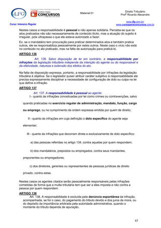 Direito Tributário
                                                        Material 01
                                                                                         Profº Ricardo Alexandre

                                                                                            www.lfg.com.br/
Curso: Intensivo Regular                                                             www.cursoparaconcursos.com.br

        Nestes casos a responsabilidade é pessoal e não apenas solidária. Perceba-se que os
        atos praticados não são necessariamente de conteúdo ilícito, mas a atuação do sujeito é
        irregular, pois ultrapassa o que ele estava autorizado a fazer.
        Ex. se o mandatário tem procuração para praticar determinados atos e também pratica
        outros, ele se responsabiliza pessoalmente por estes outros. Neste caso o vício não está
        no conteúdo no ato praticado, mas na falta de autorização para praticá-lo.
        ARTIGO 136
                    Art. 136. Salvo disposição de lei em contrário, a responsabilidade por
        infrações da legislação tributária independe da intenção do agente ou do responsável e
        da efetividade, natureza e extensão dos efeitos do ato.

        Na falta de disposição expressa, portanto, a responsabilidade por infrações da legislação
        tributária é objetiva. Se o legislador quiser atribuir caráter subjetivo à responsabilidade ele
        precisa expressamente disciplinar a necessidade de configuração de dolo ou culpa na lei
        que define a infração.
        ARTIGO 137
                      Art. 137. A responsabilidade é pessoal ao agente:
                  I - quanto às infrações conceituadas por lei como crimes ou contravenções, salvo

            quando praticadas no exercício regular de administração, mandato, função, cargo

            ou emprego, ou no cumprimento de ordem expressa emitida por quem de direito;

                II - quanto às infrações em cuja definição o dolo específico do agente seja

            elementar;

               III - quanto às infrações que decorram direta e exclusivamente de dolo específico:

                  a) das pessoas referidas no artigo 134, contra aquelas por quem respondem;

                  b) dos mandatários, prepostos ou empregados, contra seus mandantes,

            preponentes ou empregadores;

                  c) dos diretores, gerentes ou representantes de pessoas jurídicas de direito

            privado, contra estas.

        Nestes casos os agentes citados serão pessoalmente responsáveis pelas infrações
        cometidas de forma que a multa tributária tem que ser a eles imposta e não contra a
        pessoa por quem respondem.
        ARTIGO 138
               Art. 138. A responsabilidade é excluída pela denúncia espontânea da infração,
          acompanhada, se for o caso, do pagamento do tributo devido e dos juros de mora, ou
          do depósito da importância arbitrada pela autoridade administrativa, quando o
          montante do tributo dependa de apuração.



                                                                                                    43
 