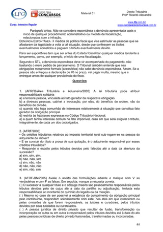 Direito Tributário
                                                      Material 01
                                                                                    Profº Ricardo Alexandre

                                                                                        www.lfg.com.br/
Curso: Intensivo Regular                                                         www.cursoparaconcursos.com.br

                 Parágrafo único. Não se considera espontânea a denúncia apresentada após o
           início de qualquer procedimento administrativo ou medida de fiscalização,
           relacionados com a infração.
        DENÚNCIA ESPONTÂNEA  medida de política fiscal que visa estimular as pessoas que se
        afastaram da legalidade a volta a tal situação, desde que confessem os ilícitos
        eventualmente cometidos e paguem o tributo eventualmente devido.
        Para ser espontânea tem que ser antes do Estado formalizar qualquer medida tendente a
        lançamento, como, por exemplo, o início de uma fiscalização.
        Segundo o STJ, a denúncia espontânea deve vir acompanhada do pagamento, não
        bastando o mero pedido de parcelamento. O Tribunal também entende que nas
        obrigações meramente formais (acessórias) não cabe denúncia espontânea. Assim, Se a
        pessoa não entregou a declaração do IR no prazo, vai pagar multa, mesmo que a
        entregue antes de qualquer providência do fisco.
                                               QUESTÕES


        1. (AFRFB/Área Tributária e Aduaneira/2005) A lei tributária pode atribuir
        responsabilidade solidária
        a) a terceira pessoa, vinculada ao fato gerador da respectiva obrigação.
        b) a diversas pessoas, cabível a invocação, por elas, do benefício de ordem, não do
        benefício de divisão.
        c) quando não haja comunhão de interesses relativamente à situação que constitua fato
        gerador da obrigação principal.
        d) restrita às hipóteses expressas no Código Tributário Nacional.
        e) a quem tenha interesse comum no fato imponível, caso em que será exigível o tributo,
        integralmente, de cada um dos coobrigados.

        2. (AFRF/2000)
        • Os créditos tributários relativos ao imposto territorial rural sub-rogam-se na pessoa do
        adquirente do imóvel?
        • E se constar do título a prova de sua quitação, é o adquirente responsável por esses
        créditos tributários?
        • Responde o espólio pelos tributos devidos pelo falecido até a data da abertura da
        sucessão?
        a) sim, sim, sim.
        b) não, não, sim
        c) sim, não, não
        d) não, não, não
        e) sim, não, sim

        3. (AFRE-RN/2005) Avalie o acerto das formulações adiante e marque com V as
        verdadeiras e com F as falsas. Em seguida, marque a resposta correta.
        ( ) O sucessor a qualquer título e o cônjuge meeiro são pessoalmente responsáveis pelos
        tributos devidos pelo de cujus até a data da partilha ou adjudicação, limitada esta
        responsabilidade ao montante do quinhão do legado ou da meação.
        ( ) Mesmo no caso de ser possível a exigência do cumprimento da obrigação principal
        pelo contribuinte, respondem solidariamente com este, nos atos em que intervierem ou
        pelas omissões de que forem responsáveis, os tutores e curadores, pelos tributos
        devidos por seus tutelados ou curatelados.
        ( ) A pessoa jurídica de direito privado que resultar de fusão, transformação ou
        incorporação de outra ou em outra é responsável pelos tributos devidos até à data do ato
        pelas pessoas jurídicas de direito privado fusionadas, transformadas ou incorporadas.

                                                                                               44
 