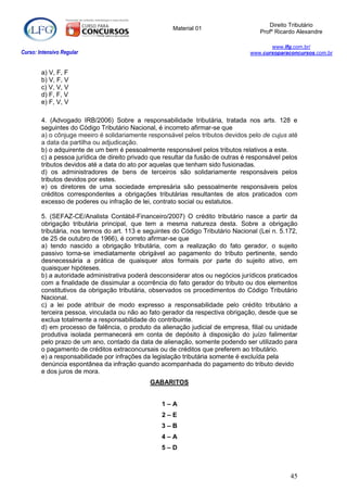 Direito Tributário
                                                      Material 01
                                                                                     Profº Ricardo Alexandre

                                                                                         www.lfg.com.br/
Curso: Intensivo Regular                                                          www.cursoparaconcursos.com.br


        a) V, F, F
        b) V, F, V
        c) V, V, V
        d) F, F, V
        e) F, V, V

        4. (Advogado IRB/2006) Sobre a responsabilidade tributária, tratada nos arts. 128 e
        seguintes do Código Tributário Nacional, é incorreto afirmar-se que
        a) o cônjuge meeiro é solidariamente responsável pelos tributos devidos pelo de cujus até
        a data da partilha ou adjudicação.
        b) o adquirente de um bem é pessoalmente responsável pelos tributos relativos a este.
        c) a pessoa jurídica de direito privado que resultar da fusão de outras é responsável pelos
        tributos devidos até a data do ato por aquelas que tenham sido fusionadas.
        d) os administradores de bens de terceiros são solidariamente responsáveis pelos
        tributos devidos por estes.
        e) os diretores de uma sociedade empresária são pessoalmente responsáveis pelos
        créditos correspondentes a obrigações tributárias resultantes de atos praticados com
        excesso de poderes ou infração de lei, contrato social ou estatutos.

        5. (SEFAZ-CE/Analista Contábil-Financeiro/2007) O crédito tributário nasce a partir da
        obrigação tributária principal, que tem a mesma natureza desta. Sobre a obrigação
        tributária, nos termos do art. 113 e seguintes do Código Tributário Nacional (Lei n. 5.172,
        de 25 de outubro de 1966), é correto afirmar-se que
        a) tendo nascido a obrigação tributária, com a realização do fato gerador, o sujeito
        passivo torna-se imediatamente obrigável ao pagamento do tributo pertinente, sendo
        desnecessária a prática de quaisquer atos formais por parte do sujeito ativo, em
        quaisquer hipóteses.
        b) a autoridade administrativa poderá desconsiderar atos ou negócios jurídicos praticados
        com a finalidade de dissimular a ocorrência do fato gerador do tributo ou dos elementos
        constitutivos da obrigação tributária, observados os procedimentos do Código Tributário
        Nacional.
        c) a lei pode atribuir de modo expresso a responsabilidade pelo crédito tributário a
        terceira pessoa, vinculada ou não ao fato gerador da respectiva obrigação, desde que se
        exclua totalmente a responsabilidade do contribuinte.
        d) em processo de falência, o produto da alienação judicial de empresa, filial ou unidade
        produtiva isolada permanecerá em conta de depósito à disposição do juízo falimentar
        pelo prazo de um ano, contado da data de alienação, somente podendo ser utilizado para
        o pagamento de créditos extraconcursais ou de créditos que preferem ao tributário.
        e) a responsabilidade por infrações da legislação tributária somente é excluída pela
        denúncia espontânea da infração quando acompanhada do pagamento do tributo devido
        e dos juros de mora.
                                              GABARITOS


                                                  1–A
                                                  2–E
                                                  3–B
                                                  4–A
                                                  5–D



                                                                                                45
 