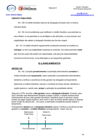 Direito Tributário
                                                         Material 01
                                                                                         Profº Ricardo Alexandre

                                                                                            www.lfg.com.br/
Curso: Intensivo Regular                                                             www.cursoparaconcursos.com.br

        CRÉDITO TRIBUTÁRIO

                  Art. 139. O crédito tributário decorre da obrigação principal e tem a mesma

            natureza desta.

                  Art. 140. As circunstâncias que modificam o crédito tributário, sua extensão ou

            seus efeitos, ou as garantias ou os privilégios a ele atribuídos, ou que excluem sua

            exigibilidade não afetam a obrigação tributária que lhe deu origem.

               Art. 141. O crédito tributário regularmente constituído somente se modifica ou

            extingue, ou tem sua exigibilidade suspensa ou excluída, nos casos previstos nesta

            Lei, fora dos quais não podem ser dispensadas, sob pena de responsabilidade

            funcional na forma da lei, a sua efetivação ou as respectivas garantias.

                                           O LANÇAMENTO

        ARTIGO 142
                  Art. 142. Compete privativamente à autoridade administrativa constituir o

            crédito tributário pelo lançamento, assim entendido o procedimento administrativo

            tendente a verificar a ocorrência do fato gerador da obrigação correspondente,

            determinar a matéria tributável, calcular o montante do tributo devido, identificar o

            sujeito passivo e, sendo caso, propor a aplicação da penalidade cabível.

        Segundo o CTN, ocorrido o fato gerador nasce a obrigação tributária. Contudo, para
        que o devedor seja efetivamente obrigado a pagar o tributo, o Estado precisa tomar
        conhecimento de que o fato gerador aconteceu, identificar quem é que tem o dever
        jurídico de pagar (sujeito passivo), bem como o valor do tributo devido (aplicar a alíquota
        sobre a base de cálculo) etc., em suma, a autoridade competente precisa realizar o
        lançamento.
        O lançamento declara que a obrigação tributária nasceu (“verifica a ocorrência do fato
        gerador”) e constitui o crédito tributário correspondente. Assim, tem-se:
                            OBRIGAÇÃO            CRÉDITO
                            TRIBUTÁRIA
                                                TRIBUTÁRIO
                                                  




                           FATO GERADOR        LANÇAMENTO


                                                                                                    46
 