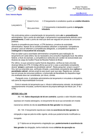 Direito Tributário
                                                        Material 01
                                                                                      Profº Ricardo Alexandre

                                                                                          www.lfg.com.br/
Curso: Intensivo Regular                                                           www.cursoparaconcursos.com.br



                             CONSTITUTIVO        O lançamento é constitutivo quanto ao crédito tributário.

        LANÇAMENTO
                                                 O lançamento é declaratório quanto à obrigação
                             DECLARATÓRIO
                                                tributária.


        Há controvérsia sobra a caracterização do lançamento como ato ou procedimento
        administrativo. Sob o ponto de vista legal, o lançamento é expressamente definido como
        procedimento. É este o ponto de vista que deve ser seguido em provas de concursos
        públicos.
        Quanto à competência para lançar, o CTN declara-a, privativa da autoridade
        administrativa. Apesar de os constitucionalistas utilizarem a expressão “competência
        privativa” para se referirem a competências delegáveis, a competência tributária é
        indelegável e insuscetível de avocação.
        Para se saber qual a autoridade administrativa competente para realização do
        lançamento em cada esfera, faz-se necessária uma consulta à legislação local. Na esfera
        federal, a título de exemplo, a competência é atribuída com caráter de exclusividade aos
        titulares de cargo de Auditor-Fiscal da Receita Federal do Brasil.
        Por último, no que concerne à parte final do dispositivo, verifica-se mais uma das
        diversas falhas do CTN. O Código afirma que se for o caso a autoridade competente
        deverá “propor a aplicação da penalidade cabível”. Resta perguntar: propor a quem?
        Ora, tem-se entendido que, verificada infração, a autoridade competente deve aplicar a
        penalidade cabível. Jamais propô-la para quem quer que seja. Registre-se, contudo,
        que em provas de concursos públicos, a transcrição da literalidade do dispositivo legal
        ora analisada deve ser considerada, por óbvio, correta.
             Parágrafo único. A atividade administrativa de lançamento é vinculada e obrigatória,
        sob pena de responsabilidade funcional.

            Como é através do lançamento que o. tributo é efetivamente cobrado, tal atividade é
        necessariamente vinculada, conforme decorre da própria definição de tributo (art. 3º do
        CTN)

        ARTIGO 143 e 144
                  Art. 143. Salvo disposição de lei em contrário, quando o valor tributário esteja

            expresso em moeda estrangeira, no lançamento far-se-á sua conversão em moeda

            nacional ao câmbio do dia da ocorrência do fato gerador da obrigação.

                  Art. 144. O lançamento reporta-se à data da ocorrência do fato gerador da

            obrigação e rege-se pela lei então vigente, ainda que posteriormente modificada ou

            revogada.

                  § 1º Aplica-se ao lançamento a legislação que, posteriormente à ocorrência do

            fato gerador da obrigação, tenha instituído novos critérios de apuração ou

                                                                                                 47
 