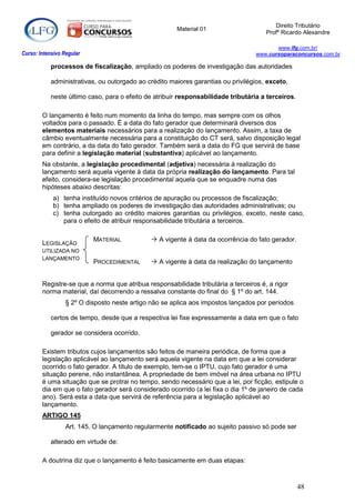 Direito Tributário
                                                       Material 01
                                                                                      Profº Ricardo Alexandre

                                                                                          www.lfg.com.br/
Curso: Intensivo Regular                                                           www.cursoparaconcursos.com.br

            processos de fiscalização, ampliado os poderes de investigação das autoridades

            administrativas, ou outorgado ao crédito maiores garantias ou privilégios, exceto,

            neste último caso, para o efeito de atribuir responsabilidade tributária a terceiros.

        O lançamento é feito num momento da linha do tempo, mas sempre com os olhos
        voltados para o passado. É a data do fato gerador que determinará diversos dos
        elementos materiais necessários para a realização do lançamento. Assim, a taxa de
        câmbio eventualmente necessária para a constituição do CT será, salvo disposição legal
        em contrário, a da data do fato gerador. Também será a data do FG que servirá de base
        para definir a legislação material (substantiva) aplicável ao lançamento.
        Na obstante, a legislação procedimental (adjetiva) necessária à realização do
        lançamento será aquela vigente à data da própria realização do lançamento. Para tal
        efeito, considera-se legislação procedimental aquela que se enquadre numa das
        hipóteses abaixo descritas:
            a) tenha instituído novos critérios de apuração ou processos de fiscalização;
            b) tenha ampliado os poderes de investigação das autoridades administrativas; ou
            c) tenha outorgado ao crédito maiores garantias ou privilégios, exceto, neste caso,
               para o efeito de atribuir responsabilidade tributária a terceiros.

                           MATERIAL            A vigente à data da ocorrência do fato gerador.
        LEGISLAÇÃO
        UTILIZADA NO
        LANÇAMENTO
                           PROCEDIMENTAL       A vigente à data da realização do lançamento


        Registre-se que a norma que atribua responsabilidade tributária a terceiros é, a rigor
        norma material, daí decorrendo a ressalva constante do final do § 1º do art. 144.
                  § 2º O disposto neste artigo não se aplica aos impostos lançados por períodos

            certos de tempo, desde que a respectiva lei fixe expressamente a data em que o fato

            gerador se considera ocorrido.

        Existem tributos cujos lançamentos são feitos de maneira periódica, de forma que a
        legislação aplicável ao lançamento será aquela vigente na data em que a lei considerar
        ocorrido o fato gerador. A título de exemplo, tem-se o IPTU, cujo fato gerador é uma
        situação perene, não instantânea. A propriedade de bem imóvel na área urbana no IPTU
        é uma situação que se protrai no tempo, sendo necessário que a lei, por ficção, estipule o
        dia em que o fato gerador será considerado ocorrido (a lei fixa o dia 1º de janeiro de cada
        ano). Será esta a data que servirá de referência para a legislação aplicável ao
        lançamento.
        ARTIGO 145
                  Art. 145. O lançamento regularmente notificado ao sujeito passivo só pode ser

            alterado em virtude de:

        A doutrina diz que o lançamento é feito basicamente em duas etapas:



                                                                                                    48
 