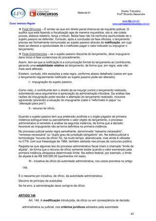 Direito Tributário
                                                           Material 01
                                                                                            Profº Ricardo Alexandre

                                                                                               www.lfg.com.br/
Curso: Intensivo Regular                                                                www.cursoparaconcursos.com.br

         FASE OFICIOSA – É similar ao que em direito penal chama-se de inquérito policial. O
        auditor que está fazendo a fiscalização age de maneira inquisitória, isto é, ele coleta
        provas, elabora relatório, lança o tributo. Nesta fase não há nenhuma oportunidade de o
        sujeito passivo se defender. Contudo, após a conclusão da fase oficiosa, o lançamento
        precisa ser formalmente comunicado ao sujeito passivo através da notificação, em cujo
        texto se oferece a oportunidade de o notificado pagar o valor indicado ou impugnar o
        lançamento.
         FASE CONTENCIOSA – se o sujeito passivo discorda do lançamento, deve impugná-lo
        dano início à fase contenciosa do procedimento.
        Assim, tem-se que a notificação é a comunicação formal do lançamento ao contribuinte,
        gerando uma estabilidade relativa do lançamento, de forma que, em regra, este não
        mais será alterado.
        Existem, contudo, três exceções a esta regra, conforme abaixo detalhado (casos em que
        o lançamento regularmente notificado ao sujeito passivo pode ser alterado):
                   I - impugnação do sujeito passivo;

        Como visto, o contribuinte tem o direito de se insurgir contra o lançamento realizado,
        submetendo seus argumentos à apreciação da administração tributária. Da análise das
        razões da impugnação pode resultar a alteração do lançamento realizado, inclusive
        agravando (piorando) a situação do impugnante (cabe o “reformatio in pejus” ou
        “alteração para pior”)
                   II - recurso de ofício;

        Quando o sujeito passivo tem sua pretensão acolhida e o órgão julgador de primeira
        instância extingue total ou parcialmente o valor objeto do lançamento, o processo
        administrativo é remetido à análise da segunda instância, de forma que a decisão
        favorável ao impugnante não se torna definitiva na primeira instância.
        No processo judicial existe regra semelhante, denominada “reexame necessário”,
        “remessa necessária” ou “duplo grau de jurisdição obrigatório” etc. Na esfera judicial a
        terminologia “recurso de ofício” foi, há muito tempo, abandonada, mas ainda é utilizada
        no CTN, com sua fraseologia de 1966, também adotada nas provas de concurso público.
        Registre-se que algumas leis do processo administrativo fiscal criam o chamado “limite de
        alçada”, de forma que o recurso de ofício somente existe quando o valor exonerado pela
        primeira instância ultrapassa determinado limite. Na esfera federal, por exemplo, o limite
        de alçada é de R$ 500.000,00 (quinhentos mil reais).
                   III - iniciativa de ofício da autoridade administrativa, nos casos previstos no artigo

            149.

        É o reexame por iniciativa, de ofício, da autoridade administrativa.
        Decorre do princípio da autotutela.
        Se há erro, a administração deve corrigi-lo de ofício.


        ARTIGO 146
                   Art. 146. A modificação introduzida, de ofício ou em conseqüência de decisão

            administrativa ou judicial, nos critérios jurídicos adotados pela autoridade

                                                                                                       49
 