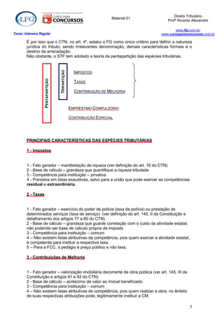 Direito Tributário
                                                                      Material 01
                                                                                        Profº Ricardo Alexandre

                                                                                           www.lfg.com.br/
Curso: Intensivo Regular                                                            www.cursoparaconcursos.com.br

        É por isso que o CTN, no art. 4º, estatui o FG como único critério para definir a natureza
        jurídica do tributo, sendo irrelevantes denominação, demais características formais e o
        destino da arrecadação.
        Não obstante, o STF tem adotado a teoria da pentapartição das espécies tributárias.
                                    TRIPARTIÇÃO

                                                    IMPOSTOS
                    PENTAPARTIÇÃO




                                                    TAXAS

                                                    CONTRIBUIÇÃO DE MELHORIA



                                                  EMPRÉSTIMO COMPULSÓRIO

                                                  CONTRIBUIÇÃO ESPECIAL




        PRINCIPAIS CARACTERÍSTICAS DAS ESPÉCIES TRIBUTÁRIAS

        1 - Impostos


        1 - Fato gerador – manifestação de riqueza (ver definição do art. 16 do CTN)
        2 - Base de cálculo – grandeza que quantifique a riqueza tributada
        3 - Competência para instituição – privativa
        4 - Previstos em listas exaustivas, salvo para a união que pode exercer as competências
        residual e extraordinária.

        2 - Taxas


        1 - Fato gerador – exercício do poder de polícia (taxa de polícia) ou prestação de
        determinados serviços (taxa de serviço) (ver definição do art. 145, II da Constituição e
        detalhamento dos artigos 77 a 80 do CTN)
        2 - Base de cálculo – grandeza que guarde correlação com o custo da atividade estatal,
        não podendo ser base de cálculo própria de imposto
        3 - Competência para instituição – comum
        4 – Não existem listas atributivas de competência, pois quem exercer a atividade estatal,
        é competente para instituir a respectiva taxa.
        5 – Para a FCC, o pedágio é preço público e não taxa.

        3 - Contribuições de Melhoria


        1 - Fato gerador – valorização imobiliária decorrente de obra pública (ver art. 145, III da
        Constituição e artigos 81 e 82 do CTN)
        2 - Base de cálculo – acréscimo de valor ao imóvel beneficiado
        3 - Competência para instituição – comum
        4 – Não existem listas atributivas de competência, pois quem realizar a obra, no âmbito
        de suas respectivas atribuições pode, legitimamente instituir a CM.

                                                                                                      5
 