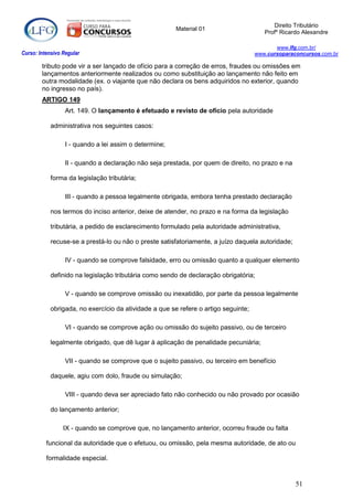 Direito Tributário
                                                        Material 01
                                                                                        Profº Ricardo Alexandre

                                                                                            www.lfg.com.br/
Curso: Intensivo Regular                                                             www.cursoparaconcursos.com.br

        tributo pode vir a ser lançado de ofício para a correção de erros, fraudes ou omissões em
        lançamentos anteriormente realizados ou como substituição ao lançamento não feito em
        outra modalidade (ex. o viajante que não declara os bens adquiridos no exterior, quando
        no ingresso no país).
        ARTIGO 149
                  Art. 149. O lançamento é efetuado e revisto de ofício pela autoridade

            administrativa nos seguintes casos:

                  I - quando a lei assim o determine;

                  II - quando a declaração não seja prestada, por quem de direito, no prazo e na

            forma da legislação tributária;

                  III - quando a pessoa legalmente obrigada, embora tenha prestado declaração

            nos termos do inciso anterior, deixe de atender, no prazo e na forma da legislação

            tributária, a pedido de esclarecimento formulado pela autoridade administrativa,

            recuse-se a prestá-lo ou não o preste satisfatoriamente, a juízo daquela autoridade;

                  IV - quando se comprove falsidade, erro ou omissão quanto a qualquer elemento

            definido na legislação tributária como sendo de declaração obrigatória;

                  V - quando se comprove omissão ou inexatidão, por parte da pessoa legalmente

            obrigada, no exercício da atividade a que se refere o artigo seguinte;

                  VI - quando se comprove ação ou omissão do sujeito passivo, ou de terceiro

            legalmente obrigado, que dê lugar à aplicação de penalidade pecuniária;

                  VII - quando se comprove que o sujeito passivo, ou terceiro em benefício

            daquele, agiu com dolo, fraude ou simulação;

                  VIII - quando deva ser apreciado fato não conhecido ou não provado por ocasião

            do lançamento anterior;

                 IX - quando se comprove que, no lançamento anterior, ocorreu fraude ou falta

          funcional da autoridade que o efetuou, ou omissão, pela mesma autoridade, de ato ou

          formalidade especial.


                                                                                                   51
 