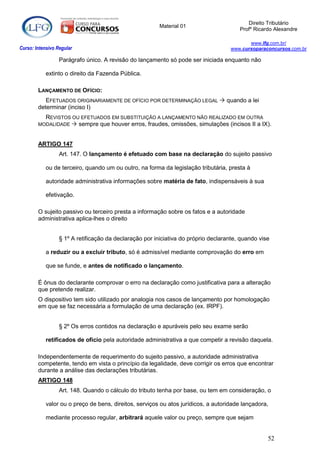 Direito Tributário
                                                         Material 01
                                                                                        Profº Ricardo Alexandre

                                                                                           www.lfg.com.br/
Curso: Intensivo Regular                                                            www.cursoparaconcursos.com.br

                  Parágrafo único. A revisão do lançamento só pode ser iniciada enquanto não

            extinto o direito da Fazenda Pública.

        LANÇAMENTO DE OFÍCIO:
           EFETUADOS ORIGINARIAMENTE DE OFÍCIO POR DETERMINAÇÃO LEGAL  quando a lei
        determinar (inciso I)
          REVISTOS OU EFETUADOS EM SUBSTITUIÇÃO A LANÇAMENTO NÃO REALIZADO EM OUTRA
        MODALIDADE  sempre que houver erros, fraudes, omissões, simulações (incisos II a IX).



        ARTIGO 147
                  Art. 147. O lançamento é efetuado com base na declaração do sujeito passivo

            ou de terceiro, quando um ou outro, na forma da legislação tributária, presta à

            autoridade administrativa informações sobre matéria de fato, indispensáveis à sua

            efetivação.

        O sujeito passivo ou terceiro presta a informação sobre os fatos e a autoridade
        administrativa aplica-lhes o direito


                  § 1º A retificação da declaração por iniciativa do próprio declarante, quando vise

            a reduzir ou a excluir tributo, só é admissível mediante comprovação do erro em

            que se funde, e antes de notificado o lançamento.

        É ônus do declarante comprovar o erro na declaração como justificativa para a alteração
        que pretende realizar.
        O dispositivo tem sido utilizado por analogia nos casos de lançamento por homologação
        em que se faz necessária a formulação de uma declaração (ex. IRPF).


                  § 2º Os erros contidos na declaração e apuráveis pelo seu exame serão

            retificados de ofício pela autoridade administrativa a que competir a revisão daquela.

        Independentemente de requerimento do sujeito passivo, a autoridade administrativa
        competente, tendo em vista o princípio da legalidade, deve corrigir os erros que encontrar
        durante a análise das declarações tributárias.
        ARTIGO 148
                  Art. 148. Quando o cálculo do tributo tenha por base, ou tem em consideração, o

            valor ou o preço de bens, direitos, serviços ou atos jurídicos, a autoridade lançadora,

            mediante processo regular, arbitrará aquele valor ou preço, sempre que sejam


                                                                                                   52
 
