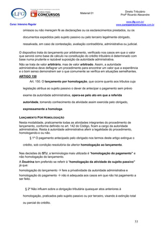 Direito Tributário
                                                       Material 01
                                                                                       Profº Ricardo Alexandre

                                                                                          www.lfg.com.br/
Curso: Intensivo Regular                                                           www.cursoparaconcursos.com.br

            omissos ou não mereçam fé as declarações ou os esclarecimentos prestados, ou os

            documentos expedidos pelo sujeito passivo ou pelo terceiro legalmente obrigado,

            ressalvada, em caso de contestação, avaliação contraditória, administrativa ou judicial.

        O dispositivo trata do lançamento por arbitramento, verificado nos casos em que o valor
        que servirá como base de cálculo na constituição do crédito tributário é determinado com
        base numa prudente e razoável suposição da autoridade administrativa.
        Não se trata de valor arbitrário, mas de valor arbitrado. Assim, a autoridade
        administrativa deve deflagrar um procedimento para encontrar um valor que a experiência
        e o bom senso demonstrem ser o que comumente se verifica em situações semelhantes.
        ARTIGO 150
                  Art. 150. O lançamento por homologação, que ocorre quanto aos tributos cuja

            legislação atribua ao sujeito passivo o dever de antecipar o pagamento sem prévio

            exame da autoridade administrativa, opera-se pelo ato em que a referida

            autoridade, tomando conhecimento da atividade assim exercida pelo obrigado,

            expressamente a homologa.

        LANÇAMENTO POR HOMOLOGAÇÃO
        Nesta modalidade, praticamente todas as atividades integrantes do procedimento de
        lançamento, conforme definido no art. 142 do Código, ficam a cargo da autoridade
        administrativa. Resta à autoridade administrativa aferir a legalidade do procedimento,
        homologando-o ou não.
                  § 1º O pagamento antecipado pelo obrigado nos termos deste artigo extingue o

            crédito, sob condição resolutória da ulterior homologação ao lançamento.

        Nas decisões do STJ, a terminologia mais utilizada é “homologação do pagamento” e
        não homologação do lançamento.
        A Doutrina tem preferido se referir à “homologação da atividade do sujeito passivo”
        já que:
        homologação do lançamento  fere a privatividade da autoridade administrativa e
        homologação do pagamento  não é adequada aos casos em que não há pagamento a
        ser feito.


              § 2º Não influem sobre a obrigação tributária quaisquer atos anteriores à

            homologação, praticados pelo sujeito passivo ou por terceiro, visando à extinção total

            ou parcial do crédito.




                                                                                                  53
 