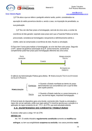 Direito Tributário
                                                         Material 01
                                                                                       Profº Ricardo Alexandre

                                                                                           www.lfg.com.br/
Curso: Intensivo Regular                                                            www.cursoparaconcursos.com.br

            § 3º Os atos a que se refere o parágrafo anterior serão, porém, considerados na

            apuração do saldo porventura devido e, sendo o caso, na imposição de penalidade, ou

            sua graduação.

                 § 4º Se a lei não fixar prazo a homologação, será ele de cinco anos, a contar da

            ocorrência do fato gerador; expirado esse prazo sem que a Fazenda Pública se tenha

            pronunciado, considera-se homologado o lançamento e definitivamente extinto o

            crédito, salvo se comprovada a ocorrência de dolo, fraude ou simulação.

        O Fisco tem 5 anos para realizar a homologação, se a lei não fixar outro prazo. Segundo
        o STF, apesar da genérica autorização do § 4º, acima transcrito, somente lei
        complementar pode fixar prazo para homologação diferente dos cinco anos.


                      FATO                                               HOMOLOGAÇÃO
                    GERADOR                                                 TÁCITA
                                                5 ANOS

                                                                                
                                                                          EXTINÇÃO DO
                                                                            CRÉDITO


        O silêncio da Administração Pública gera efeitos.  HOMOLOGAÇÃO TÁCITA DA ATIVIDADE
        DO SUJEITO PASSIVO.



                                              Quando o Estado manifesta-se dentro do prazo
                                EXPRESSA     demonstrando sua concordância com o que foi feito
                                             pelo sujeito passivo.
         HOMOLOGAÇÃO

                                              Quando o Estado nada faz e o prazo transcorre, o
                                TÁCITA
                                             que, nos termos legais, importará homologação.


        O final do texto do dispositivo gera uma dúvida: ocorrendo dolo, fraude ou simulação a
        regra não vai ser aplicada, então que regra aplicar? A doutrina aponta que a solução é a
        aplicação da regra constante do art. 173, I, do CTN, que será estudada adiante.
            3.4- SUSPENSÃO DO CRÉDITO TRIBUTÁRIO

        É preciso voltar para o artigo 141 do CTN:
        ARTIGO 141
               Art. 141. O crédito tributário regularmente constituído somente se modifica ou

            extingue, ou tem sua exigibilidade suspensa ou excluída, nos casos previstos nesta

                                                                                                    54
 