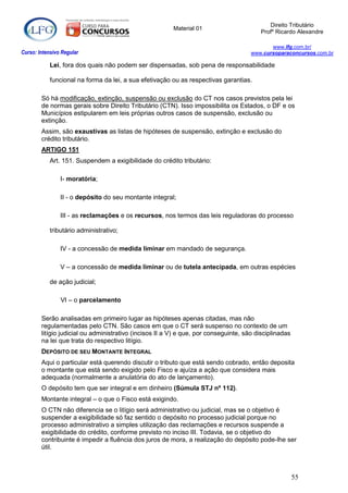 Direito Tributário
                                                         Material 01
                                                                                         Profº Ricardo Alexandre

                                                                                             www.lfg.com.br/
Curso: Intensivo Regular                                                              www.cursoparaconcursos.com.br

            Lei, fora dos quais não podem ser dispensadas, sob pena de responsabilidade

            funcional na forma da lei, a sua efetivação ou as respectivas garantias.

        Só há modificação, extinção, suspensão ou exclusão do CT nos casos previstos pela lei
        de normas gerais sobre Direito Tributário (CTN). Isso impossibilita os Estados, o DF e os
        Municípios estipularem em leis próprias outros casos de suspensão, exclusão ou
        extinção.
        Assim, são exaustivas as listas de hipóteses de suspensão, extinção e exclusão do
        crédito tributário.
        ARTIGO 151
            Art. 151. Suspendem a exigibilidade do crédito tributário:

                I- moratória;

                II - o depósito do seu montante integral;

                III - as reclamações e os recursos, nos termos das leis reguladoras do processo

            tributário administrativo;

                IV - a concessão de medida liminar em mandado de segurança.

                V – a concessão de medida liminar ou de tutela antecipada, em outras espécies

            de ação judicial;

                VI – o parcelamento

        Serão analisadas em primeiro lugar as hipóteses apenas citadas, mas não
        regulamentadas pelo CTN. São casos em que o CT será suspenso no contexto de um
        litígio judicial ou administrativo (incisos II a V) e que, por conseguinte, são disciplinadas
        na lei que trata do respectivo litígio.
        DEPÓSITO DE SEU MONTANTE INTEGRAL
        Aqui o particular está querendo discutir o tributo que está sendo cobrado, então deposita
        o montante que está sendo exigido pelo Fisco e ajuíza a ação que considera mais
        adequada (normalmente a anulatória do ato de lançamento).
        O depósito tem que ser integral e em dinheiro (Súmula STJ nº 112).
        Montante integral – o que o Fisco está exigindo.
        O CTN não diferencia se o litígio será administrativo ou judicial, mas se o objetivo é
        suspender a exigibilidade só faz sentido o depósito no processo judicial porque no
        processo administrativo a simples utilização das reclamações e recursos suspende a
        exigibilidade do crédito, conforme previsto no inciso III. Todavia, se o objetivo do
        contribuinte é impedir a fluência dos juros de mora, a realização do depósito pode-lhe ser
        útil.



                                                                                                        55
 