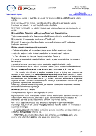 Direito Tributário
                                                       Material 01
                                                                                      Profº Ricardo Alexandre

                                                                                          www.lfg.com.br/
Curso: Intensivo Regular                                                           www.cursoparaconcursos.com.br

        No processo judicial  quando o processo vier a ser decidido, o crédito tributário estará
        extinto:
        SE O PARTICULAR TIVER RAZÃO – o crédito tributário está extinto por decisão judicial
        transitada em julgado  o contribuinte levanta o depósito.
        SE O FISCO TIVER RAZÃO – o crédito tributário está extinto pela conversão do depósito em
        renda.
        RECLAMAÇÕES E RECURSOS NO PROCESSO TRIBUTÁRIO ADMINISTRATIVO
        Todo recurso previsto na lei do processo tributário administrativo tem efeito suspensivo.
        RECLAMAÇÃO  Impugnação (destinada a 1ª instância)
        RECURSO  contra decisões já proferidas pelos órgãos julgadores (2ª instância e
        instâncias especiais)
        MEDIDA LIMINAR EM MANDADO DE SEGURANÇA
        - Pode ser ajuizado o MS preventivo mesmo antes do fato gerador do tributo.
        - o juiz não pode conceder liminar impedindo o lançamento por 2 motivos:
        1°– Para não gerar um dano de risco irreversível ao Estado e
        2°– o que se suspende é a exigibilidade do crédito, e para haver crédito é necessário o
        lançamento.
        - A medida liminar é instrumento apto a suspender a exigibilidade do crédito
        independentemente do depósito do montante integral (causa suspensiva independente)
        MEDIDA LIMINAR OU TUTELA ANTECIPADA EM OUTRAS ESPÉCIES DE AÇÃO JUDICIAL
             De maneira simplificada, a medida cautelar (como a liminar em mandado de
        segurança) visa a assegurar a eficácia do provimento judicial final, garantindo, assim,
        o resultado útil do processo. Já a tutela antecipada, como a própria denominação
        deixa entrever, visa a satisfazer desde logo o direito afirmado, antecipando o gozo de
        algo que só seria concedido no momento da sentença, apenas com a ressalva de que o
        julgamento é provisório e não definitivo.
        Valem aqui, com as devidas adaptações, os mesmos comentários referentes à medida
        liminar em mandado de segurança.
        MORATÓRIA E PARCELAMENTO
        São hipóteses não litigiosas de suspensão do crédito.
        O parcelamento existe no Brasil há bastante tempo, mesmo antes de ser inserido no CTN
        este inciso VI. Anteriormente, entendia-se que o parcelamento era uma espécie de
        moratória e por isso que o parcelamento também suspendia o crédito.
        O CTN não traz nenhum dado para diferenciar moratória de parcelamento com
        segurança, mas, tendo em vista a utilização prática do instituto, podem ser apontadas as
        seguintes diferenças:
           O PARCELAMENTO é uma medida corriqueira que visa possibilitar que as pessoas que
        estão fora da legalidade voltem a ela.
          A MORATÓRIA é normalmente instituída para enfrentar anormalidade, como uma
        guerra, uma calamidade pública, uma grave crise econômica.




                                                                                                  56
 