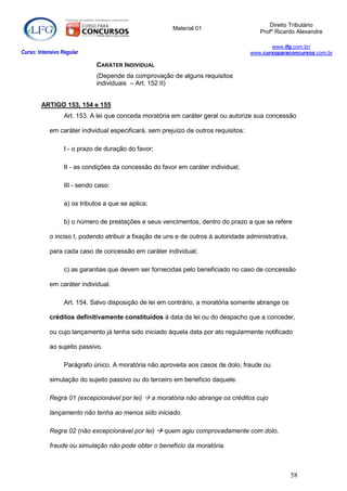 Direito Tributário
                                                        Material 01
                                                                                        Profº Ricardo Alexandre

                                                                                            www.lfg.com.br/
Curso: Intensivo Regular                                                             www.cursoparaconcursos.com.br

                              CARÁTER INDIVIDUAL
                              (Depende da comprovação de alguns requisitos
                              individuais – Art. 152 II)


        ARTIGO 153, 154 e 155
                  Art. 153. A lei que conceda moratória em caráter geral ou autorize sua concessão

            em caráter individual especificará, sem prejuízo de outros requisitos:

                  I - o prazo de duração do favor;

                  II - as condições da concessão do favor em caráter individual;

                  III - sendo caso:

                  a) os tributos a que se aplica;

                  b) o número de prestações e seus vencimentos, dentro do prazo a que se refere

            o inciso I, podendo atribuir a fixação de uns e de outros à autoridade administrativa,

            para cada caso de concessão em caráter individual;

                  c) as garantias que devem ser fornecidas pelo beneficiado no caso de concessão

            em caráter individual.

                  Art. 154. Salvo disposição de lei em contrário, a moratória somente abrange os

            créditos definitivamente constituídos à data da lei ou do despacho que a conceder,

            ou cujo lançamento já tenha sido iniciado àquela data por ato regularmente notificado

            ao sujeito passivo.

                  Parágrafo único. A moratória não aproveita aos casos de dolo, fraude ou

            simulação do sujeito passivo ou do terceiro em benefício daquele.

            Regra 01 (excepcionável por lei)  a moratória não abrange os créditos cujo

            lançamento não tenha ao menos sido iniciado.

            Regra 02 (não excepcionável por lei)  quem agiu comprovadamente com dolo,

            fraude ou simulação não pode obter o benefício da moratória.



                                                                                                     58
 